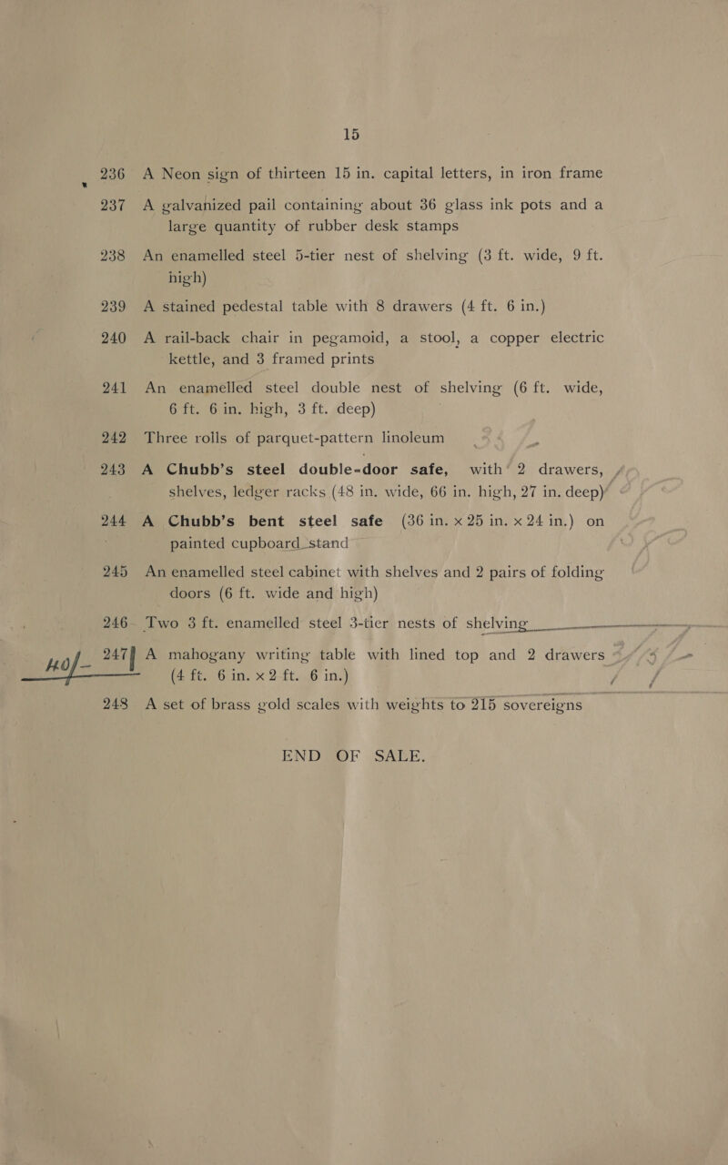 236 A Neon sign of thirteen 15 in. capital letters, in iron frame 237 A galvanized pail containing about 36 glass ink pots and a large quantity of rubber desk stamps 238 An enamelled steel 5-tier nest of shelving (3 ft. wide, 9 ft. high) 239 A stained pedestal table with 8 drawers (4 ft. 6 in.) 240 A rail-back chair in pegamoid, a stool, a copper electric kettle, and 3 framed prints 241 An enamelled steel double nest of shelving (6 ft. wide, 6 ft. 6in. high, 3 ft. deep) 242 Three roils of parquet-pattern linoleum 243 A Chubb’s steel double-door safe, with’ 2 drawers, shelves, ledger racks (48 in. wide, 66 in. high, 27 in. deep) 244 A Chubb’s bent steel safe (36 in. x 25 in. x24 in.) on painted cupboard stand 245 An enamelled steel cabinet with shelves and 2 pairs of folding doors (6 ft. wide and high) 246. Two 3 ft. enamelled steel 3-tier nests of shelving Ho 247] A mahogany writing table with lined top and 2 drawers | LS) Lome (4 ft. 6 in. x 2 ft. 6 in.) y 248 A set of brass gold scales with weights to 215 sovereigns END@OF SAREE.
