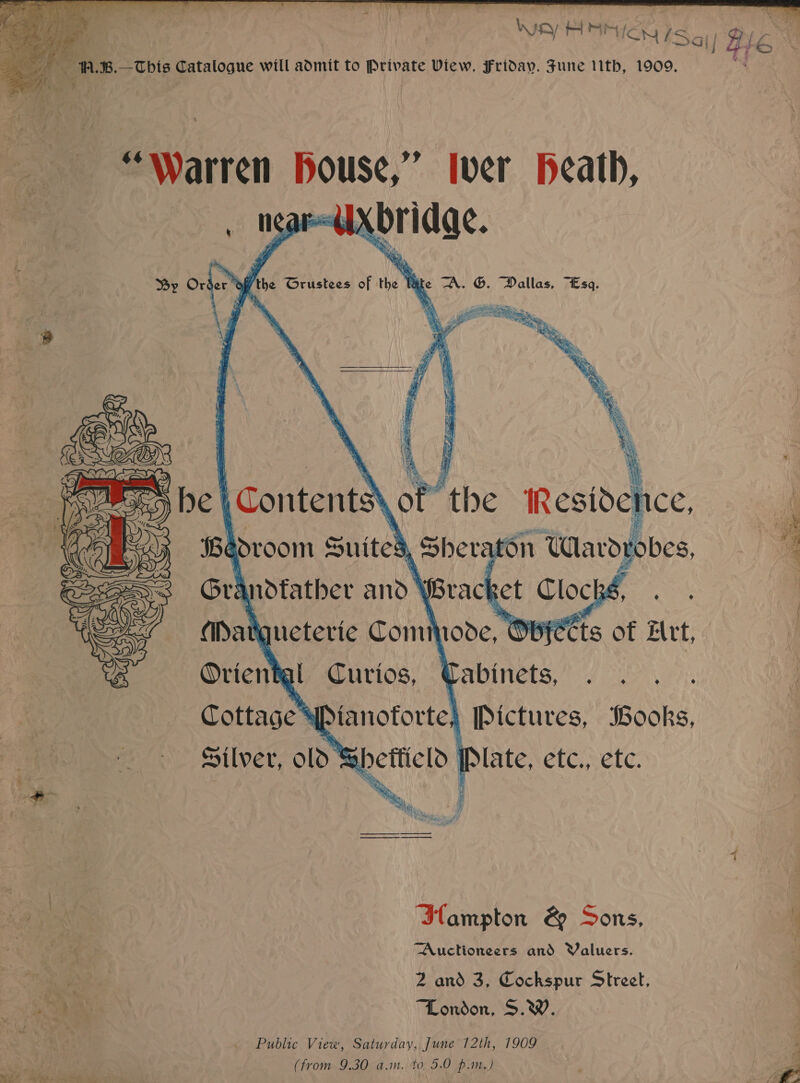   oR. 8.—This Catalogue will admit to Private View, Friday. Fune ith, 1909. “Warren Bouse,” Iver Heath, . nS t reese Xori dae. By Order the Grustees of the W te “A. G. Dallas, “Esq. ay py      (Be room Suited , Sher Arti a Grandfather and \ Brack bs, (atgueterie Commode, Ovyetts of Let, Oriental Curios, Qabinets, . . . . Cottage ® anoforte) [Pictures, Books, Silver, old abhetticlo LIE NetC. Selc. Ilampton &amp; Sons, Auctioneers and Yaluers. me * —— “London, S.W. Public View, Saturday, June 12th, 1909 (from 9.30 a.m. to 5.0 p.m.) wt ee ee ee