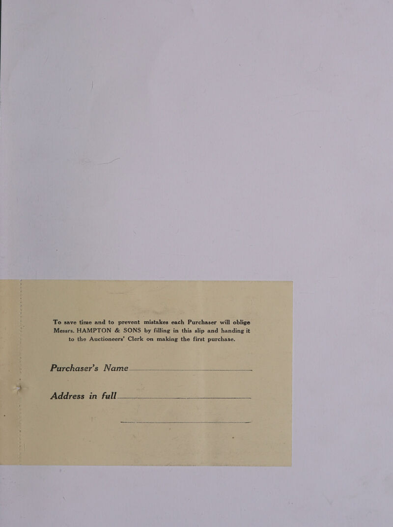 To save time and to prevent mistakes each Purchaser will oblige Messrs. HAMPTON &amp; SONS by filling in this slip and handing it to the Auctioneers’ Clerk on making the first purchase. Prrrchrarser’s Necrmie -.c.:c.ccicievevvvcvcvvnvvsvsevevvsssssvnssovctsnsstntcsctsnence : eer cain) fell ft oo