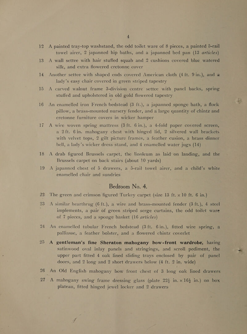 14 15 16 17 18 19 i) ‘bo 4 A painted tray-top washstand, the odd toilet ware of 8 pieces, a painted 5-rail towel airer, 2 japanned hip baths, and a japanned bed pan (18 articles) A wall settee with hair stuffed squab and 2 cushions covered blue watered silk, and extra flowered cretonne cover Another settee with shaped ends covered American cloth (4 ft. 9 in. ) and a lady’s easy chair covered in green striped tapestry A carved walnut frame 3-division centre settee with panel backs, spring stuffed and upholstered in old gold flowered tapestry An enamelled iron French bedstead (3 ft.), a japanned sponge bath, a flock pillow, a brass-mounted nursery fender, and a large quantity of chintz and cretonne furniture covers in wicker hamper A wire woven spring mattress (3 ft. 6in.), a 4-fold paper covered screen, a 2ft. 6in. mahogany chest with hinged lid, 2 silvered wall brackets with velvet tops, 2 gilt picture frames, a feather cusion, a brass dinner bell, a lady’s wicker dress stand, and 4 enamelled water jugs (14) A drab figured Brussels carpet, the linoleum as laid‘ on landing, and the Brussels carpet on back stairs (about 10 yards) A japanned chest of 5 drawers, a 5-rail towel airer, and a child’s white enamelled chair and sundries Bedroom No. 4. The green and crimson figured Turkey carpet (size 13 ft. x 10 ft. 6 in.) A similar hearthrug (6 ft.), a wire and brass-mounted fender (3 ft.), 4 steel implements, a pair of green striped serge curtains, the odd toilet ware of 7 pieces, and a sponge basket (16 articles) An enamelled tubular French bedstead (3 ft. 6in.), fitted wire spring, a palliasse, a feather bolster, and a flowered chintz coverlet A gentleman’s fine Sheraton mahogany bow-front wardrobe, having satinwood oval inlay panels and stringings, and scroll pediment, the upper part fitted 4 oak lined sliding trays enclosed by pair of panel doors, and 2 long and 2 short drawers below (4 ft. 2 in. wide) An Old English. mahogany bow front chest of 3 long oak lined drawers A mahogany swing frame dressing glass (plate 224 in. x 164 in.) on box