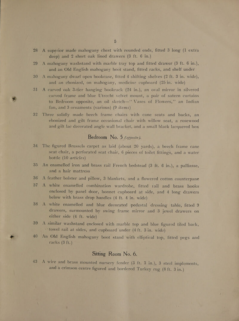 34. 35 36 37 38 40 43 5 A superior made mahogany chest with rounded ends, fitted 3 long (1 extra deep) and 2 short oak lined drawers (3 ft. 6 in.) A mahogany washstand with marble tray top and fitted drawer (3 ft. 6 in.), and an Old English mahogany boot stand, fitted racks, and shelf under 9 A mahogany dwarf open bookcase, fitted 4 shifting shelves (2 ft. 3 in. wide), and an ebonized, on mahogany, medicine cupboard (25 in. wide) A carved oak 3-tier hanging bookrack (24 in.), an oval mirror in silvered carved frame and blue Utrecht velvet mount, a pair of sateen curtains to Bedroom opposite, an oil sketch—‘‘ Vases of Flowers,’’ an Indian fan, and 3 ornaments (various) (9 items) Three solidly made beech frame chairs with cane seats and backs, an ebonized and gilt frame occasional chair with willow seat, a rosewood and gilt lac decorated angle wall bracket, and a small black lacquered box Bedroom No. 5 (opposite ). The figured Brussels carpet as laid (about 20 yards), a beech frame cane seat chair, a perforated seat chair, 6 pieces of toilet fittings, and a water bottle (10 articles) An enamelled iron and brass rail French bedstead (3 ft. 6 in.), a palliasse, and a hair mattress A feather bolster and pillow, 3 blankets, and a flowered cotton counterpane A white enamelled combination wardrobe, fitted 1ail and brass hooks enclosed by panel door, bonnet cupboard at side, and 4 long drawers below with brass drop handles (4 ft. 4 in. wide) A white enamelled and blue decorated pedestal dressing table, fitted 9 drawers, surmounted by swing frame mirror and 3 jewel drawers on either side (4 ft. wide) A similar washstand enclosed with marble top and blue figured tiled back, ‘towel rail at sides, and cupboard under (4 ft. 3 in. wide) racks (3 ft.) Sitting Room No. 6. A wire and brass mounted nursery fender (3 ft. 3 in.), 3 steel implements,