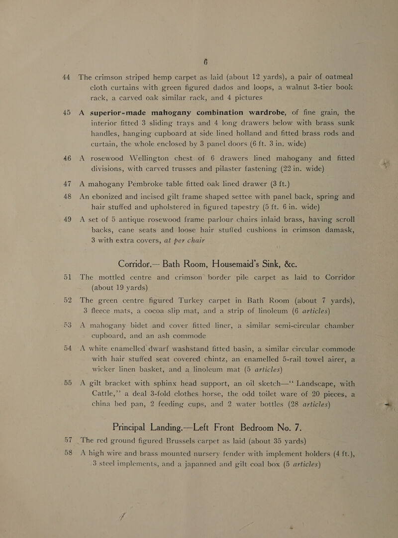 44. 45 46 47 48 49 55 6 The crimson striped hemp carpet as laid (about 12 yards), a pair of oatmeal cloth curtains with green figured dados and loops, a walnut 3-tier book rack, a carved oak similar rack, and 4 pictures A superior-made mahogany combination wardrobe, of fine grain, the interior fitted 3 sliding trays and 4 long drawers below with brass sunk handles, hanging cupboard at side lined holland and fitted brass rods and curtain, the whole enclosed by 3 panel doors (6 ft. 3 in. wide) A rosewood Wellington chest of 6 drawers lined mahogany and fitted divisions, with carved trusses and pilaster fastening (22 in. wide) A mahogany Pembroke table fitted oak lined drawer (3 ft.) An ebonized and incised gilt frame shaped settee with panel back, spring and hair stuffed and upholstered in figured tapestry (5 ft. 6 in. wide) A set of 5 antique rosewood frame parlour chairs inlaid brass, having scroll backs, cane seats and loose hair stuffed cushions in crimson damask, 3 with extra covers, at per chair Corridor.— Bath Room, Housemaid’s Sink, &amp;c. The mottled centre and crimson border pile carpet as laid to Corridor (about 19 yards) . The green centre figured Turkey carpet in Bath Room (about 7 yards), 3 fleece mats, a cocoa slip mat, and a strip of linoleum (6 articles) A mahogany bidet and cover fitted liner, a similar semi-circular chamber cupboard, and an ash commode A white enamelled dwarf washstand fitted basin, a similar circular commode with hair stuffed seat covered chintz, an enamelled 5-rail towel airer, a wicker linen basket, and a linoleum mat (5 articles) A gilt bracket with sphinx head support, an oil sketch—‘‘ Landscape, with Cattle,’’ a deal 3-fold clothes horse, the odd toilet ware of 20 pieces, a china bed pan, 2 feeding cups, and 2 water bottles (28 articles) Principal Landing.—Left Front Bedroom No. 7. The red ground figured Brussels carpet as laid (about 35 yards) A high wire and brass mounted nursery fender with implement holders (4 ft.),