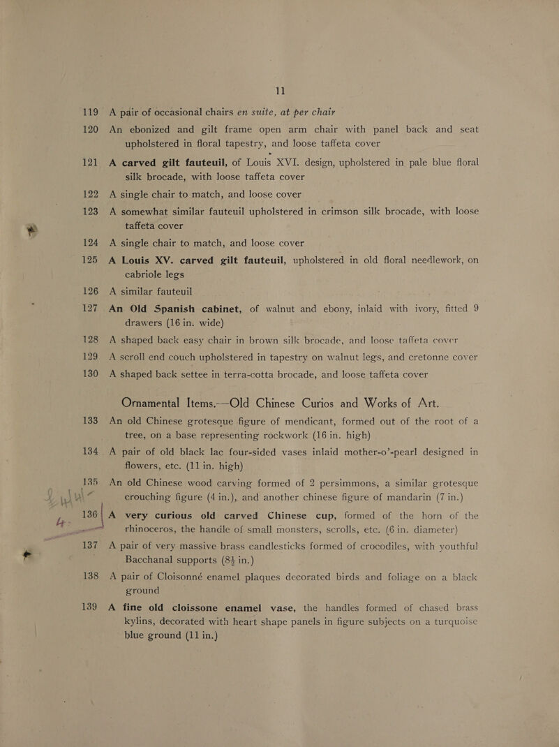 119 120 121 122 123 124 125 126 127 128 129 130 133 135 11 A pair of occasional chairs en suite, at per chair An ebonized and gilt frame open arm chair with panel back and seat upholstered in floral tapestry, and loose taffeta cover A carved gilt fauteuil, of ors XVI. design, upholstered in pale blue floral silk brocade, with loose taffeta cover A single chair to match, and loose cover A somewhat similar fauteuil upholstered in crimson silk brocade, with loose taffeta cover A single chair to match, and loose cover A Louis XV. carved gilt fauteuil, upholstered in old floral needlework, on cabriole legs A similar fauteuil An Old Spanish cabinet, of walnut and ebony, inlaid with ivory, fitted 9 drawers (16 in. wide) A shaped back easy chair in brown silk brocade, and loose taffeta cover A scroll end couch upholstered in tapestry on walnut legs, and cretonne cover A shaped back settee in terra-cotta brocade, and loose tafteta cover Ornamental Items.—Old Chinese Curios and Works of Art. An old Chinese grotesaue figure of mendicant, formed out of the root of a tree, on a base representing rockwork (16 in. high) A pair of old black lac four-sided vases inlaid mother-o’-pearl designed in flowers, etc. (11 in. high) An old Chinese wood carving formed of 2 persimmons, a similar grotesque crouching figure (4 in.), and another chinese figure of mandarin (7 in.) rhinoceros, the handle of small monsters, scrolls, etc. (6 in. diameter) A pair of very massive brass candlesticks formed of crocodiles, with youthful Bacchanal supports (84 in.) 139 ground A fine old cloissone enamel vase, the handles formed of chased brass kylins, decorated with heart shape panels in figure subjects on a turquoise