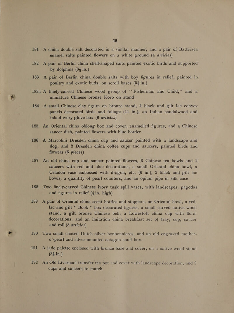 181 A china double salt decorated in a similar manner, and a pair of Battersea enamel salts painted flowers on a white ground (4 articles) 182 A pair of Berlin china shell-shaped saits painted exotic birds and supported by dolphins (34 in.) 183 A pair of Berlin china double salts with boy figures in relief, painted in poultry and exotic buds, on scroll bases (5% in.) 183a A finely-carved Chinese wood group of ‘“‘ Fisherman and Child,’’ and a miniature Chinese bronze Koro on stand 184 A small Chinese clay figure on bronze stand, 4 black and gilt lac convex panels decorated birds and foliage (11 in.), an Indian sandalwood and inlaid ivory glove box (6 articles) 185 An Oriental china oblong box and cover, enamelled figures, and a Chinese saucer dish, painted flowers with blue border 186 A Marcolini Dresden china cup and saucer painted with a landscape and dog, and 2 Dresden china coffee cups and saucers, painted birds and flowers (6 pieces) 187 An old china cup and saucer painted flowers, 3 Chinese tea bowls and 2 saucers with red and blue decorations, a small Oriental china bowl, a Celadon vase embossed with dragon, etc. (6 in.), 3 black and gilt lac bowls, a quantity of pearl counters, and an opium pipe in silk case 188 Two finely-carved Chinese ivory tusk spill vases, with landscapes, pagodas and figures in relief (4 in. high) 189 A pair of Oriental china scent bottles and stoppers, an Oriental bowl, a red, lac and gilt ‘‘ Book ’’ box decorated figures, a small carved native wood stand, a gilt bronze Chinese bell, a Lowestoft china cup with floral decorations, and an imitation china breakfast set of tray, cup, saucer and roll (8 articles) 190 Two small chased Dutch silver bonbonnieres, and an old engraved mother- -o’-pearl and silver-mounted octagon snuff box 191 A jade palette enclosed with bronze base and cover, on a native wood stand (34 in.) 192 An Old Liverpool transfer tea pot and cover with landscape decoration, and 2 cups and saucers to match