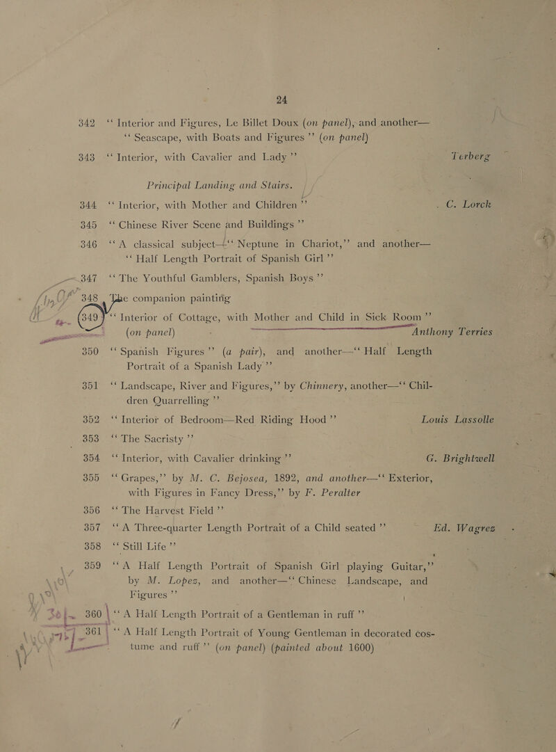  342 ‘Interior and Figures, Le Billet Doux (on panel),and another ‘‘ Seascape, with Boats and Figures ”’ (on panel) 343 -‘‘ Interior, with Cavalier and Lady ”’ Terberg Principal Landing and Stairs. 344 ‘Interior, with Mother and Children . ..C. Loren 345 ‘‘ Chinese River Scene and Buildings ”’ © ts a 346 ‘‘A classical subject—‘‘ Neptune in Chariot,’’ and another— ‘Half Length Portrait of Spanish Girl ’’ 347 ‘* The Youthful Gamblers, Spanish Boys ”’ 348 . Ube companion painting 349} “Interior of Cottage, with Mother and Child in Sick Room ”’ E 5 En ncupenpinigeia nea) ry ° (on panel) Anthony Terries 350 ‘‘ Spanish Figures’ (a pair),- and another—‘“ Half Length Portrait of a Spanish Lady ”’ 351 ‘‘ Landscape, River and Figures,’’ by Chinnery, another—‘“‘ Chil- dren Quarrelling ”’ 352 ‘Interior of Bedroom—Red Riding Hood ”’ Louis Lassolle 5 ooo... The Sacfisty 7) 304 ‘Interior, with Cavalier drinking ”’ G. Brightwell 305 ‘*Grapes,’’ by M. C. Bejosea, 1892, and another—‘‘ Exterior, ) with Figures in Fancy Dress,’’ by F. Peralter 300 &gt;The Harvest Field 307 ‘* A Three-quarter Length Portrait of a Child seated ”’ id. Wagrez poee. otill:Life 309 “‘A Half Length Portrait of Spanish Girl playing Guitar,”’ | 4 by M. Lopez, and another—‘‘ Chinese Landscape, and 2 tiie y Figures I 361 ‘A Half Length Portrait of Young Gentleman in decorated ¢os- } —_ tume and ruff ’’ (on panel) (painted about 1600) al