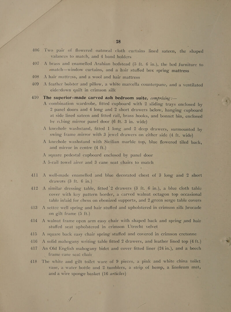 brass and enamelled Arabian bedstead (5 {t. 6 in.), the bed furniture to ematch—window curtains, and a hair stuffed box spring mattress eiderdown quilt in crimson silk A A A A combination wardrobe, fitted cupboard with 2 sliding trays enclosed by 2 panel doors and 4 long and 2 short drawers below, hanging cupboard at side lined sateen and fitted rail, brass hooks, and bonnet bin, enclosed hy rching mirror panel door (6 ft. 3 in. wide) kneehole washstand, fitted 1 long and 2 deep drawers, surmounted by swing frame mirror with 3 jewel drawers on either side (4 ft. wide) kneehole washstand with Sicilian marble top, blue flowered tiled back, and mirror in centre (4 ft.) square pedestal cupboard enclosed by panel door d-rail towel airer and 3 cane seat chairs to match drawers (3 ft. 6 in.) similar dressing table, fitted’2 drawers (3 ft. 6 in.), a blue cloth table cover with key pattern border, a carved walnut octagon top occasional table inlaid for chess on ebonized supports, and 2 green serge table covers on gilt frame (5 ft.) walnut frame open arm easy chair with shaped back and spring and hair stuffed seat upholstered in crimson Utrecht velvet square back easy chair spring stuffed and covered in crimson cretonne frame cane seat chair vase, a water bottle and 2 tumblers, a strip of hemp, a linoleum mat, ) ) bd and a wire sponge basket (16 articles)
