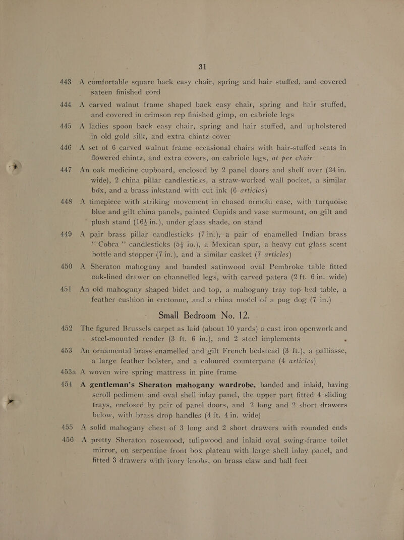 443 447 448 449 450 451 452 453 ADA A454 455 A456 31 A comfortable square back easy chair, spring and hair stuffed, and covered sateen finished cord A carved walnut frame shaped back easy chair, spring and hair stuffed, and covered in crimson rep finished gimp, on cabriole legs A ladies spoon back easy chair, spring and hair stuffed, and upholstered in old gold silk, and extra chintz cover A set of 6 carved walnut frame occasional chairs with hair-stuffed seats in flowered chintz, and extra covers, on cabriole legs, at per chair An oak medicine cupboard, enclosed by 2 panel doors and shelf over (24 in. wide), 2 china pillar candlesticks, a straw-worked wall pocket, a similar box, and a brass inkstand with cut ink (6 articles) A timepiece with striking movement in chased ormolu case, with turquoise blue and gilt china panels, painted Cupids and vase surmount, on gilt and plush stand (164 in.), under glass shade, on stand A pair brass pillar candlesticks (7in.), a pair of enamelled Indian brass “Cobra ”’ candlesticks (54 in.), a Mexican spur,’a heavy cut glass scent bottle and stopper (7 1in.), and a similar casket (7 articles) A Sheraton mahogany and banded satinwood oval Pembroke table fitted oak-lined drawer on channelled legs, with carved patera (2 ft. 6 in. wide) An old mahogany shaped bidet and top, a mahogany tray top hed table, a feather cushion in cretonne, and a china model of a pug dog (7 in.) Small Bedroom No. 12. steel-mounted render (3 ft. 6 in.), and 2 steel implements An ornamental brass enamelled and gilt French bedstead (8 ft.), a palliasse, a large feather bolster, and a coloured counterpane (4 articles) A woven wire spring mattress in pine frame A gentleman’s Sheraton mahogany wardrobe, banded and inlaid, having scroll pediment and oval shell inlay panel, the upper part fitted 4 sliding trays, enclosed by pzir of panel doors, and 2 long and 2 short drawers below, with brass drop handles (4 {t. 4 in. wide) A solid mahogany chest of 3 long and 2 short drawers with rounded ends A pretty Sheraton rosewood, tulipwood and inlaid oval swing-frame toilet mirror, on serpentine front box plateau with large shell inlay panel, and