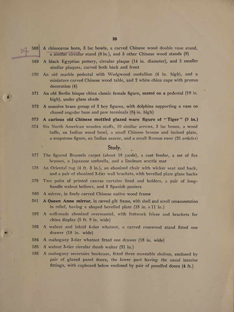 574 39 A rhinoceros horn, 3 lac bowls, a carved Chinese wood double vase stand, A black Egyptian pottery, circular plaque (14 in. diameter), and 2 smaller similar plaques, carved both back and front An old marble pedestal with Wedgwood medallion (4 in. high), and a miniature carved Chinese wood table, and 2 white china cups with prunus decoration (4) An old Berlin bisque china classic female figure, seated on a pedestal (10 in. high), under glass shade A massive brass group of 3 boy figures, with dolphins supporting a vase on chased angular base and paw terminals (84 in. high) A curious old Chinese mottled glazed ware figure of ‘‘Tiger’’ (9 in.) Six North American wooden staffs, 10 similar arrows, 3 lac boxes, a wood ladle, an Indian wood bowl, a small Chinese bronze and incised plate, a soapstone figure, an Indian saucer, and a small Roman ewer (25 articles) Study. The figured Brussels carpet (about 18 yards), a cast fender, a set of fire brasses, a Japanese umbrella, and a linoleum scuttle mat An Oriental rug. (4 ft. 3 in.), an ebonized chair with wicker seat and back, and a pair of ebonized 3-tier wall brackets, with bevelled plate glass backs Two pairs of printed canvas curtains lined and holders, a pair of long- handle walnut bellows, and 3 Spanish paniers A mirror, in finely carved Chinese native wood frame A Queen Anne mirror, in carved gilt frame, with shell and scroll ornamentation in relief, having a shaped bevelled plate (18 in. x11 in.) A well-made ebonized overmantel, with fretwork frieze and brackets for china display (5 ft. 9 in. wide) A walnut and inlaid 4-tier whatnot, a carved rosewood stand fitted one drawer (18 in. wide) A mahogany 3-tier whatnot fitted one drawer (18 in. wide) A walnut 3-tier circular dumb waiter (21 in.) A mahogany secretaire bookcase, fitted three moveable shelves, enclosed by pair of glazed panel doors, the lower part having the usual interior fittings, with cupboard below enclosed by pair of panelled doors (4 ft.)