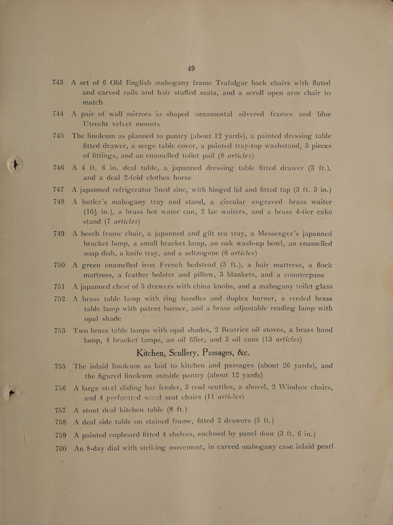 743 A set of 6 Old English mahogany frame Trafalgar back chairs with fluted and carved rails and hair stuffed seats, and a scroll open arm chair to match A pair of wall mirrors in shaped ornamental silvered frames and_ blue Utrecht velvet mounts The linoleum as planned to pantry (about 12 yards), a painted dressing table fitted drawer, a serge table cover, a painted tray-top washstand, 3 pieces ) 5 oa © ) of fittings, and an enamelled toilet pail (8 articles) A 4 ft. 6 in. deal table, a japanned dressing table fitted drawer (3 ft.), and a deal 2-fold clothes horse A japanned refrigerator lined zinc, with hinged lid and fitted tap (3 ft. 3 in. J D ) ro) ! A butler’s mahogany tray and stand, a circular engraved brass waiter oD : ) ‘S 164 in.), a brass hot water can, 2 lac waiters, and a brass 4-tier cake a ) b] ) stand (7 articles) A beech frame chair, a japanned and gilt tea tray, a Messenger’s japanned bracket lamp, a small bracket lamp, an oak wash-up bowl, an enamelled soap dish, a knife tray, and a seltzogene (8 articles) A green enamelled iron Irench bedstead (3 ft.), a hair mattress, a flock mattress, a feather bolster and pillow, 3 blankets, and a counterpane A japanned chest of 5 drawers with china knobs, and a mahogany toilet glass A brass table lamp with ring handles and duplex burner, a reeded brass table lamp with patent burner, and a brass adjustable reading lamp with opal shade Two brass table lamps with opal shades, 2 Beatrice oil stoves, a brass hand lamp, 4 bracket lamps, an oil filler, and 3 oil cans (13 articles) Kitchen, Scullery, Passages, &amp;c. the figured linoleum outside pantry (about 12 yards) A large stcel sliding bar fender, 3 coal scuttles, a shovel, 2 Windsor chairs, and 4 perforated wood seat chairs (11 articles) A stout deal kitchen table (8 ft.) A deal side table on stained frame, fitted 2 drawers (5 ft.) A painted cupboard fitted 4 shelves, enclosed by panel door (3 ft. 6 in.) An 8-day dial with striking movement, In carved mahogany case inlaid pearl