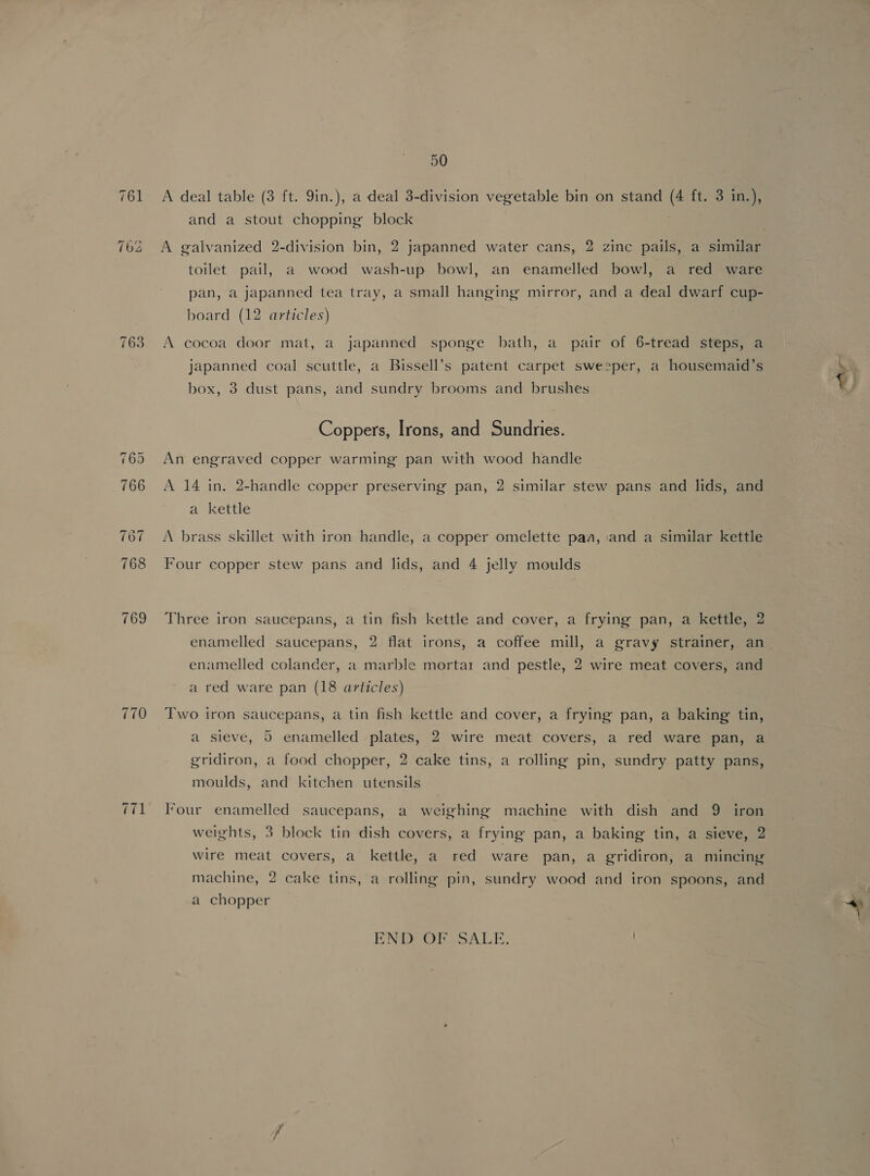 763 wil 50 A deal table (3 ft. 9in.), a deal 3-division vegetable bin on stand (4 ft. 3 in.), and a stout chopping block | A galvanized 2-division bin, 2 japanned water cans, 2 zine pails, a similar toilet pail, a wood wash-up bowl, an enamelled bowl, a red ware pan, a japanned tea tray, a small hanging mirror, and a deal dwarf cup- board (12 articles) A cocoa door mat, a japanned sponge bath, a pair of 6-tread steps, a japanned coal scuttle, a Bissell’s patent carpet sweeper, a housemaid’s box, 3 dust pans, and sundry brooms and brushes Coppers, Irons, and Sundries. An engraved copper warming pan with wood handle A 14 in. 2-handle copper preserving pan, 2 similar stew pans and lids, and a kettle A brass skillet with iron handle, a copper omelette paa, and a similar kettle Four copper stew pans and lids, and 4 jelly moulds Three iron saucepans, a tin fish kettle and cover, a frying pan, a kettle, 2 enamelled saucepans, 2 flat irons, a coffee mill, a gravy strainer, an enamelled colander, a marble mortar and pestle, 2 wire meat covers, and a red ware pan (18 articles) Two iron saucepans, a tin fish kettle and cover, a frying pan, a baking tin, a sieve, 5 enamelled plates, 2 wire meat covers, a red ware pan, a gridiron, a food chopper, 2 cake tins, a rolling pin, sundry patty pans, moulds, and kitchen utensils Four enamelled saucepans, a weighing machine with dish and 9 iron weights, 3 block tin dish covers, a frying pan, a baking tin, a sieve, 2 wire meat covers, a kettle, a red ware pan, a gridiron, a mincing machine, 2 cake tins, a rolling pin, sundry wood and iron spoons, and a chopper END OR VSALE. +