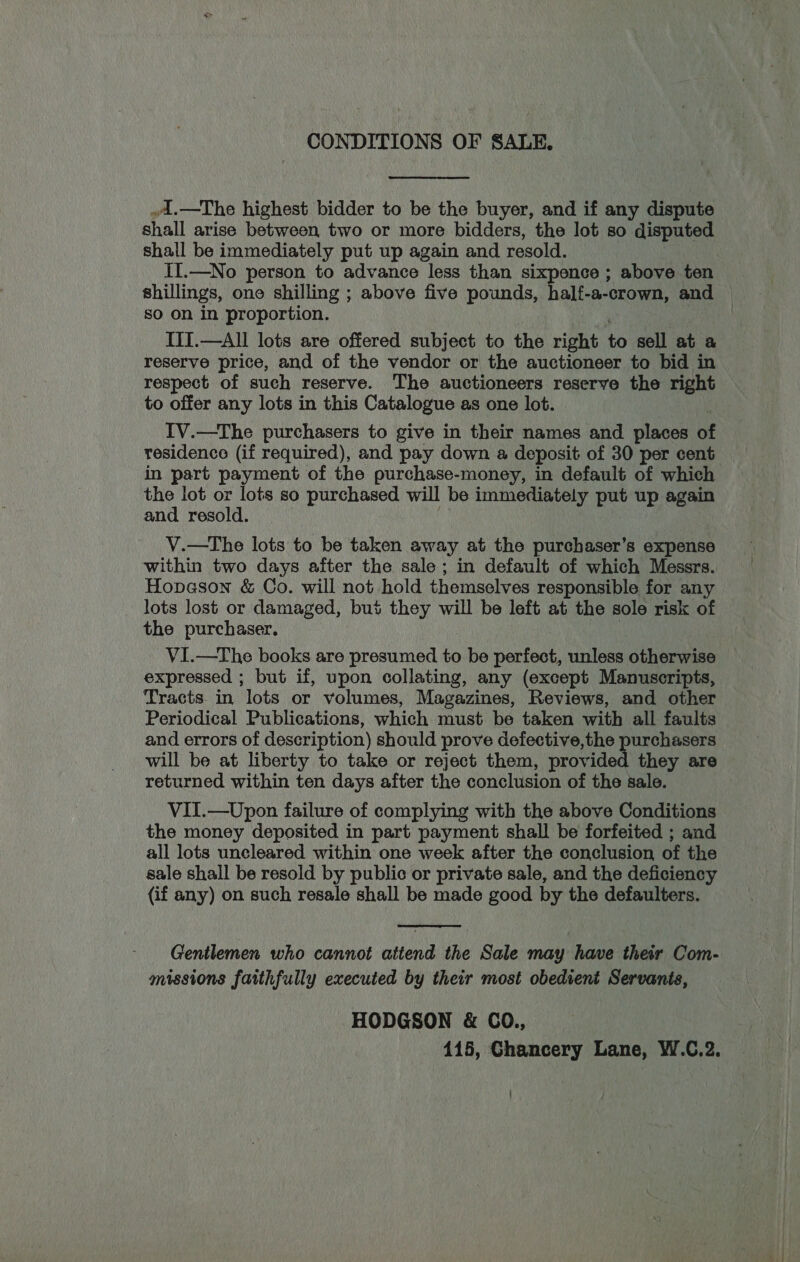 CONDITIONS OF SALE. »A.—The highest bidder to be the buyer, and if any dispute shall arise between two or more bidders, the lot so disputed shall be immediately put up again and resold. II.—No person to advance less than sixpence ; above ten shillings, one shilling ; above five pounds, half-a-crown, and so on in proportion. | III.—All lots are offered subject to the right to sell at a reserve price, and of the vendor or the auctioneer to bid in respect of such reserve. The auctioneers reserve the right to offer any lots in this Catalogue as one lot. IV.—The purchasers to give in their names and places bE residence (if required), and pay down a deposit of 30 per cent in part payment of the purchase-money, in default of which the lot or lots so purchased will be immediately put up again and resold. V.—The lots to be taken away at the purchaser’s expense within two days after the sale; in default of which Messrs. Hopason &amp; Co. will not hold themselves responsible for any lots lost or damaged, bus they will be left at the sole risk of the purchaser. VI.—The books are presumed to be perfect, unless otherwise expressed ; but if, upon collating, any (except Manuscripts, Tracts in lots or volumes, Magazines, Reviews, and other Periodical Publications, which must be taken with all faults and errors of description) should prove defective,the purchasers will be at liberty to take or reject them, provided they are returned within ten days after the conclusion of the sale. VII.—Upon failure of complying with the above Conditions the money deposited in part payment shall be forfeited ; and all lots uncleared within one week after the conclusion of the sale shall be resold by public or private sale, and the deficiency (if any) on such resale shall be made good by the defaulters.  Gentlemen who cannot attend the Sale may have their Com- missions faithfully executed by their most obedient Servanis, HODGSON &amp; CO., 415, Chancery Lane, W.C.2. |