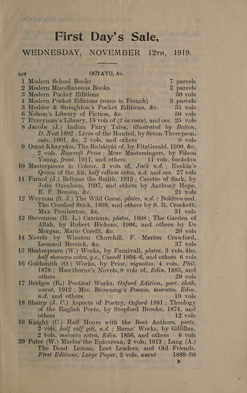 First Day’s Sale, WEDNESDAY, NOVEMBER 12rn, 1919.  LOT OCTAVO, &amp;c. 1 Modern School Books 7 parcels 2 Modern Miscellaneous Books 3 parcels 3 Modern Pocket Editions 50 vols 4 Modern Pocket Editions (some in French) 3 parcels 5 Hodder &amp; Stoughton’s Pocket Editions, &amp;c. 55 vols 6 Nelson’s Library of Fiction, &amp;c. 50. vols 7 Everyman’s Library, 15 vols of (2 in roan), and ors. 25 vols 8 Jacobs (J.) Indian Fairy Tales, illustrated by Batten, D. Nutt 1892 ; Lives of the Hunted, by Seton-Thompson, cuts, 1901, &amp;c. 2 vols, and others 9 vols 9 Omar Khayyam, The Rubaiyat of, by FitzGerald, 1900, &amp;c. _., 2 vols, Roycroft Press ; More Mastersingers, by Filson Young, front. 1911, and others 11 vols, buckskin 10 Masterpieces in Colour, 3 vols of, Jack n.d.; Ruskin’s Queen of the Air, half vellum extra, n.d. and ors. 27 vols 11 Farnol (J.) Beltane the Smith, 1915 ; Carette of Sark, by John Oxenham, 1807, and others by Anthony Hope, E. F. Benson, &amp;c. 21 vols 12 Weyman (S. J.) The Wild Geese, plates, n.d. ; Boldrewood. The Crooked Stick, 1899, and others by 8S. R. Crockett, Max Pemberton, &amp;c. 31 vols 13 Stevenson (R. L.) Catriona, plates, 1898; The Garden of _ Allah, by Robert Hichens, 1904, and others by De Morgan, Marie Corelli, &amp;c. 20 vols 14 Novels by Winston Churchill, F. Marion Crawford, Leonard Merrick, &amp;c. 37 vols 15 Shakespeare (W.) Works, by Furnivall, plates, 3 vols, 4to, half morocco extra, g.e., Cassell 1894-6, and others 6 vois 16 Goldsmith (O.) Works, by Prior,. vigneties, 4 vols, Phil. 1878 ; Hawthorne’s Novels, 8 vols of, Hdin. 1885, and others 20 vols 17 Bridges (R.) Poetical Works, Ozford Edition, port. cloth, uncut, 1912; Mrs. Browning’s Poems, morocco, Hdin. n.d. and others 19 vols 18 Shairp (J. C.) Aspects of Poetry, Oxford 1881 ; Theology , of the English Poets, by Stopford Brooke, 1874, and others 12 vols 19 Knight (C.) Half Hours with the Best Authors, ports. 2-vols, half calf gilt, n.d. ; Burns’ Works, by Gilfillan, 2 vols, morocco extra, Edin. 1856, and others 6 vols 20 Pater (W.) Marius the Epicurean, 2 vols, 1913 ; Lang (A.) The Dead Leman, Lost Leaders, and Old Friends, First Editions, Large Paper, 3 vols, uncut 1889-80 is B