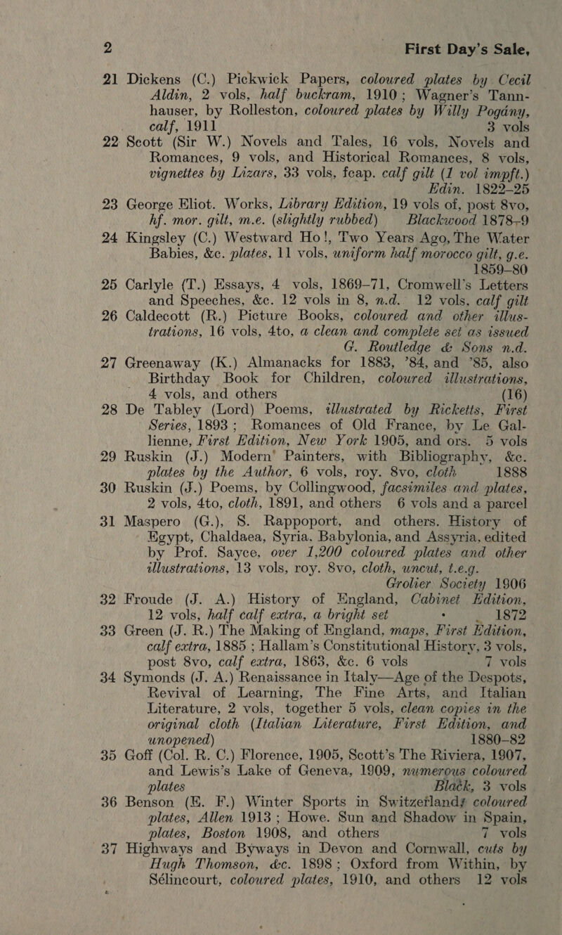 21 Dickens (C.) Pickwick Papers, coloured plates by Cecil Aldin, 2 vols, half buckram, 1910; Wagner’s Tann- hauser, by Rolleston, coloured plates by Willy Pogany, calf, 1911 3 vols 22 Seott (Sir W.) Novels and Tales, 16 vols, Novels and Romances, 9 vols, and Historical Romances, 8 vols, vignettes by Lizars, 33 vols, feap. calf gilt (1 vol impft.) | Edin. 1822-25 23 George Eliot. Works, Library Edition, 19 vols of, post 8vo, hf. mor. gilt, m.e. (slightly rubbed) Blackwood 1878-9 24 Kingsley (C.) Westward Ho!, Two Years Ago, The Water Babies, &amp;c. plates, 11 vols, untform half morocco gilt, g.e. 1859-80 25 Carlyle (T.) Essays, 4 vols, 1869-71, Cromwell’s Letters and Speeches, &amp;c. 12 vols in 8, n.d. 12 vols, calf gilt 26 Caldecott (R.) Picture Books, coloured and other “illus- trations, 16 vols, 4to, a clean and complete set as issued G. Routledge &amp; Sons n.d. 27 Greenaway (K.) Almanacks for 1883, ’84, and 85, also Birthday Book for Children, coloured illustrations, 4 vols, and others (16) 28 De Tabley (Lord) Poems, tllustrated by Ricketts, First Series, 1893; Romances of Old France, by Le Gal- lienne, First Edition, New York 1905, and ors. 5 vols 29 Ruskin (J.) Modern’ Painters, with Bibliography, &amp;c. plates by the Author, 6 vols, roy. 8vo, cloth 1888 30 Ruskin (J.) Poems, by Collingwood, facsimiles and plates, 2 vols, 4to, cloth, 1891, and others 6 vols and a parcel 31 Maspero (G.), 8. Rappoport, and others. History of Kgypt, Chaldaea, Syria. Babylonia, and Assyria, edited by Prof. Sayce, over 1,200 coloured plates and other illustrations, 13 vols, roy. 8vo, cloth, uncut, t.e.g. Grolier. Society 1906 32 Froude (J. A.) History of England, Cabinet Hdition, 12 vols, half calf extra, a bright set : 1872 33 Green (J. R.) The Making of England, maps, First Edition, calf extra, 1885 ; Hallam’s Conatinitacnrel History, 3 vols, post 8vo, calf extra, 1863, &amp;c. 6 vols 7 vols 34 Symonds (J. A.) Renaissance in Italy—Age of the Despots, Revival of Learning, The Fine Arts, and Italian Literature, 2 vols, together 5 vols, clean copies in the original cloth (Italian Laterature, First Edition, and unopened) 1880-82 Goff (Col. R. C.) Florence, 1905, Scott’s The Riviera, 1907, and Lewis’s Lake of Geneva, 1909, numerous coloured plates Blatk, 3 vols 36 Benson (EH. F.) Winter Sports in Switzerlandy coloured plates, Allen 1913 ; Howe. Sun and Shadow in Spain, plates, Boston 1908, and others 7 vols 37 Highways and Byways in Devon and Cornwall, cuts by Hugh Thomson, &amp;c. 1898; Oxford from Within, by Sélincourt, coloured plates, 1910, and others 12 vols SU) Or