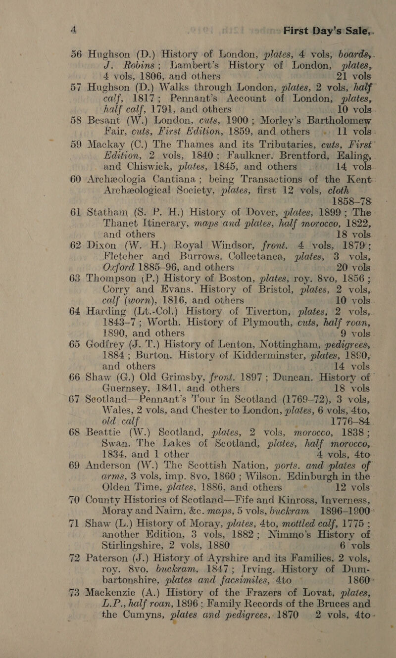 56 Hughson (D.) History of London, plates, 4 vols, boards,. J. Robins; Lambert’s History of London, plates, 4 vols, 1806, and others 21 vols 57 Hughson (D.) Walks through London, plates, 2 vols, half caif, 1817; Pennant’s Account of London, plates, half calf, 1791, and others 10 vols. 58 Besant (W.) London, cuts, 1900; Morley’s Bartholomew Fair, cuts, First Edition, 1859, and others .. 11 vols: 59 Mackay (C.) The Thames and its Tributaries, cuts, First’ Edition, 2 vols, 1840; Faulkner. Brentford, Ealing, . and Chiswick, plates, 1845, and others . 14 vols. 60 Archeologia Cantiana; being Transactions of the Kent. Archeological Society, plates, first 12 vols, cloth 1858-78 61 Statham (S$. P. H.) History of Dover, plates, 1899; The- Thanet Itinerary, maps and plates, half morocco, 1822, and others 18 vols. 62 Dixon (W. H.) Royal Windsor, front. 4 vols, 1879; Fletcher and Burrows. Collectanea, plates, 3 vols, Oxford 1885-96, and others 20 vols 63 Thompson (P.) History of Boston, plates, roy. 8vo, 1856 ; Corry and Evans. History of Bristol, plates, 2 vols, calf (worn), 1816, and others 10 vols. 64 Harding (Lt.-Col.) History of Tiverton, plates, 2 vols,. 1843-7 ; Worth. History of Plymouth, cuts, half roan, 1890, and others 9 vols. 65 Godirey (J. T.) History of Lenton, Nottingham, pedigrees, 1884 ; Burton. History of Kidderminster, plates, 1890, and others ) 14 vols 66 Shaw (G.) Old Grimsby, front. 1897 ; Duncan. History of” Guernsey, 1841, and others 18 vols 67 Scotland—Pennant’s Tour in Scotland (1769-72), 3 vols, Wales, 2 vols, and Chester to London, plates, 6 vols, 4to, old calf j 1776-84... 68 Beattie (W.) Scotland, plates, 2 vols, morocco, 1838; Swan. The Lakes of Scotland, plates, half morocco, 1834, and 1 other 4 vols, 4to.: 69 Anderson (W.) The Scottish Nation, ports. and plates of arms, 3 vols, imp. 8vo, 1860 ; Wilson. Edinburgh in the - Olden Time, plates, 1886, and others ’ 12 vols 70 County Histories of Scotland—Fife and Kinross, Inverness, Moray and Nairn, &amp;c. maps, 5 vols, buckram 1896-1900~ 71 Shaw (L.) History of Moray, plates, 4to, mottled calf, 1775 ; another Edition, 3 vols, 1882; Nimmo’s History of Stirlingshire, 2 vols, 1880 6 vols 72 Paterson (J.) History of Ayrshire and its Families, 2 vols, roy. 8vo, buckram, 1847; Irving. History of Dum- bartonshire, plates and facsimiles, 4to — 1860- 73 Mackenzie (A.) History of the Frazers of Lovat, plates, L.P., half roan, 1896 ; Family Records of the Bruces and