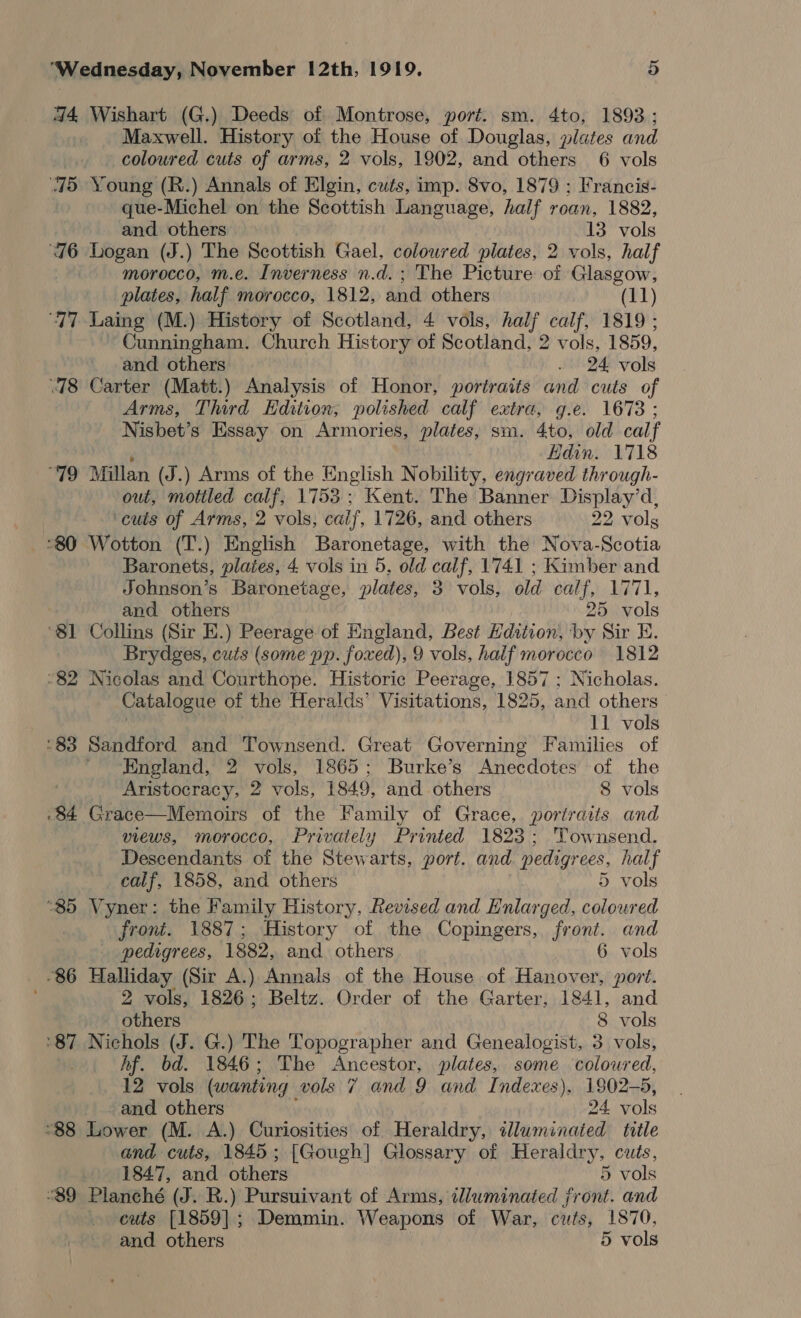 44 Wishart (G.) Deeds of Montrose, port. sm. 4to, 1893; Maxwell. History of the House of Douglas, plates and coloured cuts of arms, 2 vols, 1902, and others 6 vols 75 Young (R.) Annals of Elgin, cuts, imp. 8vo, 1879 ; Francis- que-Michel on the Scottish Language, half roan, 1882, and others 13 vols 76 Logan (J.) The Scottish Gael, coloured plates, 2 vols, half morocco, m.e. Inverness n.d. ; The Picture of Glasgow, plates, half morocco, 1812, and others (11) “77 Laing (M.) History of Scotland, 4 vols, dec calf, 1819 ; Cunningham. Church History of Scotland, 2 vols, 1859, and others . 24 vols .78 Carter (Matt.) Analysis of Honor, portraits and cuts of Arms, Third Edition, polished calf extra, g.e. 1673 ; Nisbet’s Essay on Armories, plates, sm. 4to, old calf ‘ Hdin. 1718 “79 Millan (J.) Arms of the English Nobility, engraved through- out, motiled calf, 1753; Kent. The Banner Display’d, cuts of Arms, 2 vols, calf, 1726, and others 22 volg °80 Wotton (T.) English Baronetage, with the Nova-Scotia Baronets, plates, 4 vols in 5, old calf, 1741 ; Kimber and Johnson’s Baronetage, plates, 3. vols, old calf, 1771, and others 25 vols ‘81 Collins (Sir E.) Peerage of England, Best Edition, by Sir E. Brydges, cuts (some pp. foxed), 9 vols, half morocco 1812 “82 Nicolas and Courthope. Historic Peerage, 1857 ; Nicholas. Catalogue of the Heralds’ Visitations, 1825, and others 11 vols ‘83 Sandford and Townsend. Great Governing Families of England, 2 vols, 1865; Burke’s Anecdotes of the Aristocracy, 2 vols, 1849, and others 8 vols .84 Grace—Memoirs of the Family of Grace, portraits and VIEWS, MOrOCCo, Privately Printed 1823; Townsend. Descendants of the Stewarts, port. and pedigr ees, half calf, 1858, and others 5 vols “85 Vyner: the Family History, Revised and Hnlarged, coloured front. 1887; History of the Copingers, front. and pedigrees, 1882, and. others 6 vols 86 Halliday (Sir A.) Annals of the House of Hanover, port. 2 vols, 1826; Beltz. Order of the Garter, 1841, and others 8 vols ‘87 Nichols (J. G.) The Topographer and Genealogist, 3 vols, Af. bd. 1846; The Ancestor, plates, some coloured, 12 vols (wanting vols 7 and 9 and Indexes), 1902-5, and others 24 vols “88 Lio wet (M. A.) Curiosities of Heraldry, illuminated title and cuts, 1845; [Gough] Glossary of Heraldry, cuts, 1847, and others 5 vols “89 Planché (J. R.) Pursuivant of Arms, illuminated front. and cuts [1859]; Demmin. Weapons of War, cuts, 1870, and others 5 vols