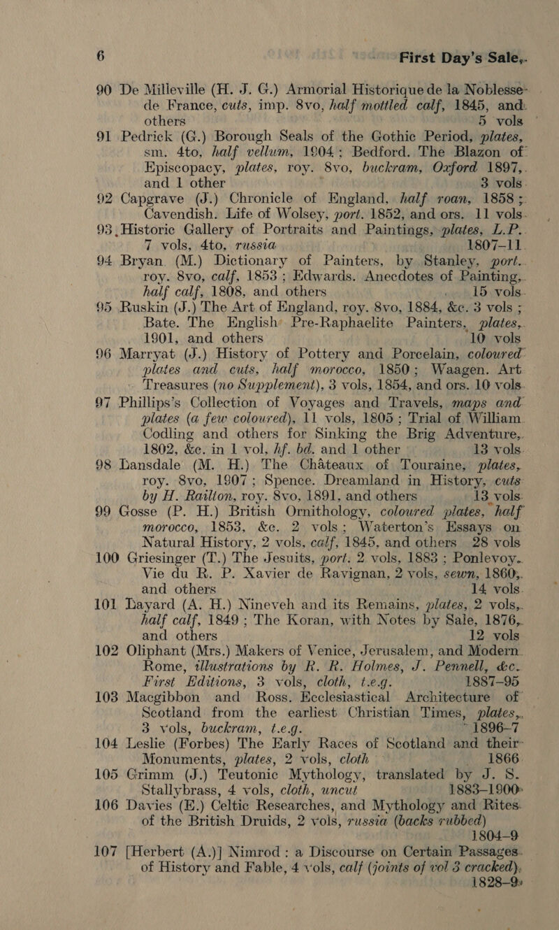 90 De Milleville (H. J. G.) Armorial Historique de la Noblesse- _ de France, cutis, imp. 8vo, half mottled calf, 1845, and: others 5 vols — 91 Pedrick (G.) Borough Seals of the Gothic Period, plates, sm. 4to, half vellum, 1804; Bedford. The Blazon of: Episcopacy, plates, roy. 8yvo, buckram, Oxford 1897,. and 1 other 3 vols. 92 Capgrave (J.) Chronicle of England, half roan, 1858 ; Cavendish. Life of Wolsey, port. 1852, and ors. 11 vols. 93 , Historic Gallery of Portraits and Paintings, plates, L.P.. 7 vols, 4to, russia 1807-11. 94 Bryan. (M.) Dictionary of Painters, by Stanley, port... roy. 8vo, calf, 1853 ; Edwards. Anecdotes of Painting,. half calf, 1808, and others . 15 vols. 95 Ruskin (J.) The Art of England, roy. 8vo, 1884, &amp;c. 3 vols ; Bate. The English’ Pre- Raphaelite Painters, plates,. 1901, and others 10 vols 96 Marryat (J.) History of Pottery and Porcelain, coloured plates and cuts, half morocco, 1850; Waagen. Art - Treasures (no Supplement), 3 vols, 1854, and ors. 10 vols. 97 Phillips’s Collection of Voyages and Travels, maps and plates (a few coloured), 11 vols, 1805; Trial of William Codling and others for Sinking the Brig Adventure.. 1802, &amp;e. in I vol, Af. bd. and 1 other 13 vols. 98 Lansdale (M. H.) The Chateaux. of Touraine, plates, roy. 8vo, 1807; Spence. Dreamland in History cuts by H. Railion, roy. 8vo, 1891, and others 13 vols. 99 Gosse (P. H.) British Ornithology, coloured plates, half morocco, 1853, &amp;c. 2 vols; Waterton’s Essays on Natural History, 2 vols, calf, 1845, and others 38 vols 100 Griesinger (T.) The Jesuits, port. 2 vols, 1883 ; Ponlevoy.. Vie du R. P. Xavier de Ravignan, 2 vols, sewn, 1860,. and others 14 vols. 101 Layard (A. H.) Nineveh and its Remains, plates, 2 vols,. half calf, 1849 ; The Koran, with Notes by Sale, 1876,. and others 12 vols 102 Oliphant (Mrs.) Makers of Venice, Jerusalem, and Modern. Rome, tllustrations by R. R. Holmes, J. Pennell, &amp;e. Furst Editions, 3 vols, cloth, t.e.g. 1887-95 103 Macgibbon and_ Ross. Ecclesiastical Architecture of’ Scotland from the earliest Christian Times, plates,. 3 vols, buckram, t.e.g. ~ 1896-7 104 Leslie (Forbes) The Early Races of Scotland and their- Monuments, plates, 2 vols, cloth —«-1866. 105 Grimm (J.) Teutonic Mythology, translated by J. 8. Stallybrass, 4 vols, cloth, uncut 1883—1900° 106 Davies (E.) Celtic Researches, and Mythology and Rites. of the British Druids, 2 v ols, russia (backs rubbed) 7 1804-9 107 [Herbert (A.)] Nimrod : a Discourse on Certain Passages. of History and Fable, 4 vols, calf (joints of vel 3 cracked), 1828-9
