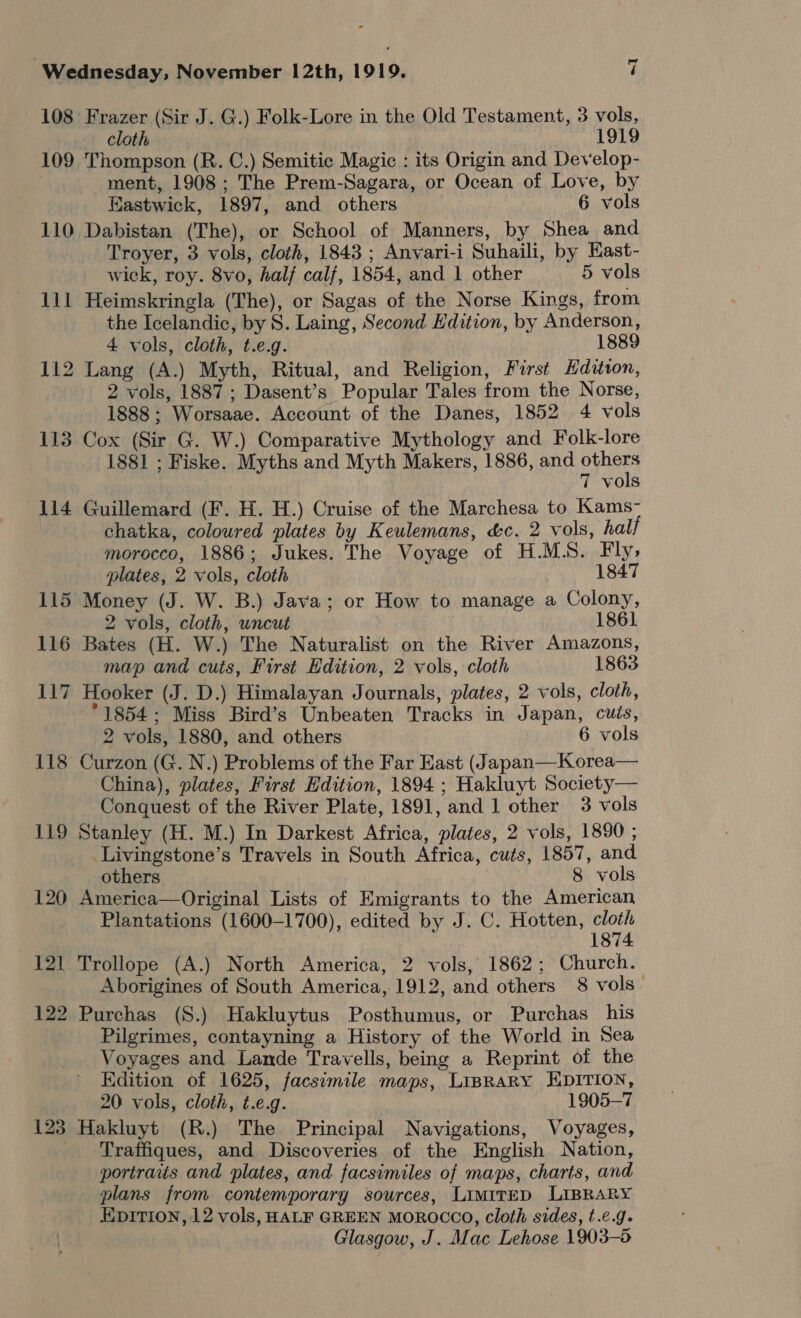 108 Frazer (Sir J. G.) Folk-Lore in the Old Testament, 3 vols, cloth ; 1919 109 Thompson (R. C.) Semitic Magic : its Origin and Develop- ment, 1908 ; The Prem-Sagara, or Ocean of Love, by Eastwick, 1897, and others 6 vols 110 Dabistan (The), or School of Manners, by Shea and Troyer, 3 vols, cloth, 1843; Anvari-i Suhaili, by Hast- wick, roy. 8vo, half calf, 1854, and 1 other 5 vols 111 Heimskringla (The), or Sagas of the Norse Kings, from the Icelandic, by S. Laing, Second Edition, by Anderson, 4 vols, cloth, t.e.g. 1889 112 Lang (A.) Myth, Ritual, and Religion, First Hditton, 2 vols, 1887; Dasent’s Popular Tales from the Norse, 1888; Worsaae. Account of the Danes, 1852 4 vols 113 Cox (Sir G. W.) Comparative Mythology and Folk-lore 1881 ; Fiske. Myths and Myth Makers, 1886, and a ; 7 vols 114 Guillemard (F. H. H.) Cruise of the Marchesa to Kams- chatka, coloured plates by Keulemans, &amp;c. 2 vols, half morocco, 1886; Jukes. The Voyage of H.M.S. Fly, plates, 2 vols, cloth 1847 115 Money (J. W. B.) Java; or How to manage a Colony, 2 vols, cloth, uncut 1861 116 Bates (H. W.) The Naturalist on the River Amazons, map and cuts, First Edition, 2 vols, cloth 1863 117 Hooker (J. D.) Himalayan Journals, plates, 2 vols, cloth, °1854; Miss Bird’s Unbeaten Tracks in Japan, cuts, 2 vols, 1880, and others 6 vols 118 Curzon (G. N.) Problems of the Far East (Japan—Korea— China), plates, First Edition, 1894 ; Hakluyt Society— Conquest of the River Plate, 1891, and 1 other 3 vols 119 Stanley (H. M.) In Darkest Africa, plates, 2 vols, 1890 ; Livingstone’s Travels in South Africa, cuts, 1857, and. others 8 vols 120 America—Original Lists of Emigrants to the American Plantations (1600-1700), edited by J. C. Hotten, cloth 1874 121 Trollope (A.) North America, 2 vols, 1862; Church. Aborigines of South America, 1912, and others 8 vols_ 122 Purchas (S.) Hakluytus Posthumus, or Purchas his Pilgrimes, contayning a History of the World in Sea Voyages and Lande Travells, being a Reprint of the Edition of 1625, facsimile maps, LIBRARY EDITION, 20 vols, cloth, t.e.g. 1905-7 123 Hakluyt (R.) The Principal Navigations, Voyages, Traffiques, and Discoveries of the English Nation, portraits and plates, and facsimiles of maps, charts, and plans from contemporary sources, LimitED LIBRARY Epition, 12 vols, HALF GREEN MOROCCO, cloth sides, t.e.g- Glasgow, J. Mac Lehose 1903-5