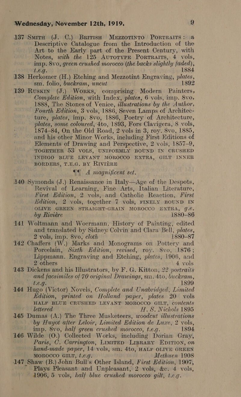 137 Smira (J. C.) Brirish MuzzoTinto Portraits: a Descriptive Catalogue from the Introduction of the Art to the Karly part of the Present Century, with Notes, with the 125 AvutrorypPpE Porrraits, 4 vols, imp. 8vo, green crushed morocco (the backs slightly faded), 1884 L.e.g. 138 Herkomer (H.) Etching and Mezzotint Engraving, plates, sm. folio, buckram, wncut 1892 139 Ruskin (J.) Works, comprising. Modern Painters, Complete Edition, with Index, plates, 6 vols, imp. 8vo, 1888, The Stones of Venice, tllustrations by the Author, Fourth Edition, 3 vols, 1886, Seven Lamps of Architec- ture, plates, imp. 8vo, 1886, Poetry of Architecture, plates, some coloured, 4to, 1893, Fors Clavigera, 8 vols, : 1874-84, On the Old Road, 2 vols in 3, roy. 8vo, 1885, and his other Minor Works, including First Editions of Elements of Drawing and Perspective, 2 vols, 1857-9, TOGETHER 53 VOLS, UNIFORMLY BOUND IN CRUSHED INDIGO BLUE LEVANT MOROCCO EXTRA, GILT INNER BORDERS, T.E.G. BY RIVIERE qq A magnificent set. 4140 Symonds (J.) Renaissance in Italy—Age of the Despots, Revival of Learning, Fine Arts, Italian Literature, First Edition, 2 vols, and Catholic Reaction, First Edition, 2 vols, together 7 vols, FINELY BOUND IN OLIVE GREEN STRAIGHT-GRAIN MOROCCO EXTRA, g.é. by Riviere 1880-86 141 Woltmann and Woermann. History of Painting, edited and translated by Sidney Colvin and Clara Bell, plates, 2 vols, imp. 8vo, cloth 1880-87 142 Chaffers (W.) Marks and Monograms on Pottery and Porcelain, Sixth Hdition, revised, roy. Svo, 1876: Lippmann. Engraving and Etching, plates, 1906, and 2 others 4 vols 143 Dickens and his Illustrators, by F. G. Kitton, 22 portraits and facsimiles of 70 original Drawings, sm. 4t0, buckram, REO: | 1899 144 Hugo (Victor) Novels, Complete and Unabridged, Limited Edition, printed on Holland paper, plates 20 vols HALF BLUE CRUSHED LEVANT MOROCCO GILT, contents lettered H.S. Nichols 1895 4145 Dumas (A.) The Three Musketeers, woodcut illustrations by Huyot after Lelow, Limited Edition de Luxe, 2 vols, imp. 8vo, half green crushed morocco, t.e.g. 1894. 146 Wilde (O.) Collected Works, including Dorian Gray, Paris, C. Carrington, Limirrp LiprRary EDITION, on hand-made paper, 14 vols, sm. 4to, HALF OLIVE GREEN MOROCCO GILT, f.e.g. Methuen 1908 147 Shaw (B.) John Bull’s Other Island, First Edition, 1907, _ Plays Pleasant and Unpleasant, 2 vols, &amp;c. 4 vols, 4906, 5 vols, half blue crushed morocco gilt, t.c.q.