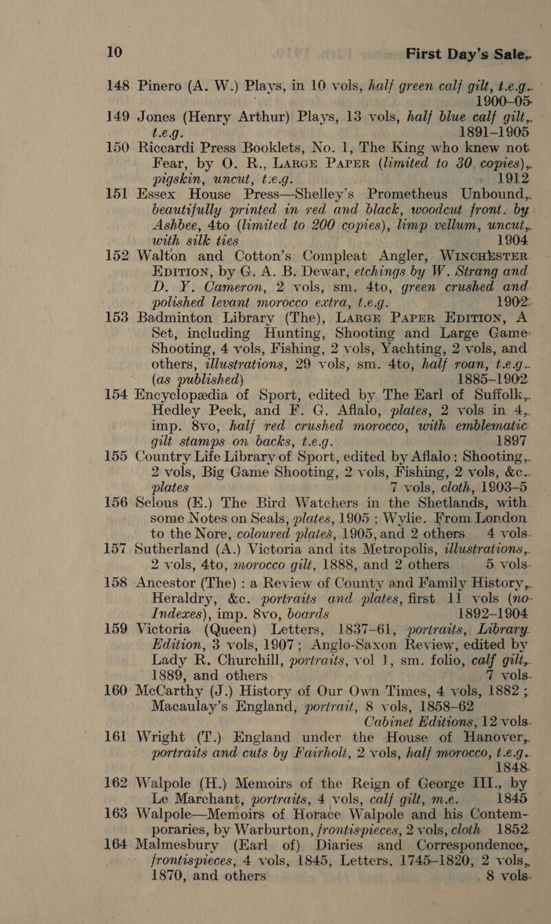 148 Pinero (A. W.) Plays, in 10 vols, half green calf gilt, t.e.g.. 1900-05. 149 Jones (Henry Arthur) Plays, 13 vols, half blue calf gilt,. t.e.g. 1891-1905 150 Riccardi Press Booklets, No. 1, The King who knew not Fear, by O. R., Larcrt Paper (limited to 30. copies),, pigskin, uncut, t.e.g. »| 1912 151 Essex House Press—Shelley’s Prometheus Unbound,,. beautifully printed wn red and black, woodcut front. by Ashbee, 4to (lumited to 200 copies), lump vellum, uncut,. with silk ties 1904 152 Walton and Cotton’s Compleat Angler, WiNcHESTER. Epirion, by G. A. B. Dewar, etchings by W. Strang and D. Y. Cameron, 2 vols, sm. 4to, green crushed and polished levant morocco extra, t.€.g. 1902: 153 Badminton Library (The), Large Paper Epition, A Set, including Hunting, Shooting and Large Game: Shooting, 4 vols, Fishing, 2 vols, Yachting, 2 vols, and others, illustrations, 29 vols, sm. 4to, half roan, t.e.g.. (as published) 1885-1802 154 Encyclopedia of Sport, edited by The Earl of Suffolk, Hedley Peek, and F. G. Aflalo, plates, 2 vols in 4,, imp. 8vo, half red crushed morocco, with emblemairc gilt stamps on backs, t.e.g. 1897 155 Country Life Library of Sport, edited by Aflalo: Shooting,,. 2 vols, Big Game Shooting, 2 vols, Fishing, 2 vols, &amp;c.. plates 7 vols, cloth, 1903-5 156 Selous (E.) The Bird Watchers in the Shetlands, with. some Notes on Seals, plates, 1905 ; Wylie. From London to the Nore, coloured plaies, 1905,and 2 others 4 vols. 157 Sutherland (A.) Victoria and its Metropolis, dlustrations,. 2 vols, 4to, morocco gilt, 1888, and 2 others 5 vols. 158 Ancestor (The) : a Review of County and Family History,. Heraldry, &amp;e. portraits and plates, first 11 vols (no- Indexes), imp. 8vo, boards 1892-1904. 159 Victoria (Queen) Letters, 1837-61, portraits, Lnbrary- Edition, 3 vols, 1807; Anglo-Saxon Review, edited by Lady R. Churchill, portraits, vol 1, sm. folio, calf gilt,. 1889, and others 7 vols. 160 McCarthy (J.) History of Our Own Times, 4 vols, 1882 ; Macaulay’s England, portrait, 8 vols, 1858-62 Cabinet Editions, 12 vols. 161 Wright (T.) England under the House of Hanover,, portraits and cuts by Fairholi, 2 vols, half morocco, t.e.g.. 162 Walpole (H.) Memoirs of the Reign of George III., py Le Marchant, portraits, 4 vols, calf gilt, m.e. 1845 163 Walpole—Memoirs of Horace Walpole and his Contem- poraries, by Warburton, frontispieces, 2 vols, cloth 1852. 164 Malmesbury (Earl of) Diaries and Correspondence, frontispieces, 4 vols, 1845, Letters. 1745-1820, 2 vols, 1870, and others 8 vols: