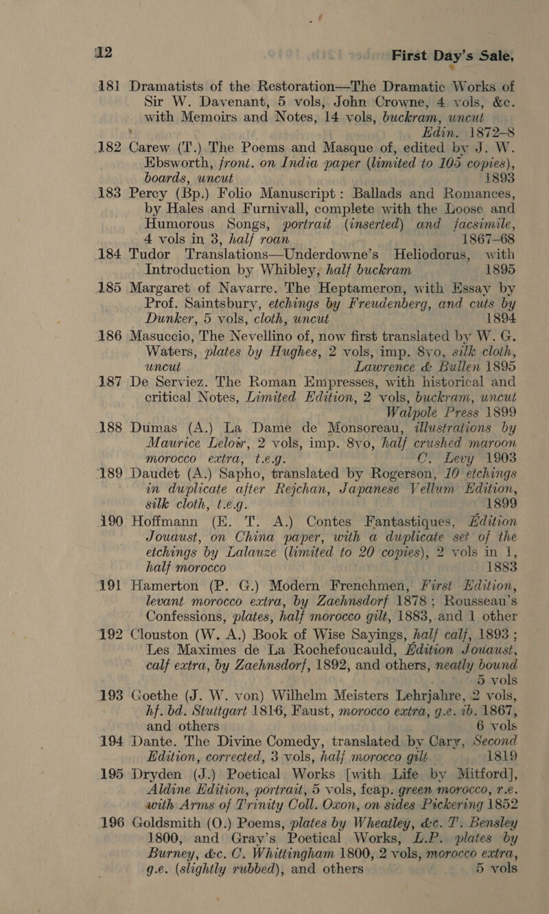 48] Dramatists of the Restoration—The Dramatic Works of Sir W. Davenant, 5 vols, John Crowne, 4 vols, &amp;c. with Memoirs and Notes, 14 vols, buckram, wncut ’ Edin. 1872-8 182 Carew (T.) The Poems and Masque of, edited by J. W. Ebsworth, front. on India paper (limited to 105 copies), boards, uncut 1893 183 Percy (Bp.) Folio Manuscript: Ballads and Romances, by Hales and Furnivall, complete with the Loose and Humorous Songs, portrait (enserted) and facsimile, 4 vols in 3, half roan 1867-68 184 Tudor Printlationscaemenaia ae s Heliodorus, with Introduction by Whibley, half buckram 1895 185 Margaret of Navarre. The Heptameron, with Essay by Prof. Saintsbury, etchings by Freudenberg, and cuts by Dunker, 5 vols, cloth, uncut 1894 186 Masuccio, The Nev ellino of, now first translated by W. G. Waters, plates by Hughes, 2 vols, imp. 8vo, sik cloth, uncut Lawrence &amp; Bullen 1895 187 De Serviez. The Roman Empresses, with historical and critical Notes, Limited Hdition, 2 vols, buckram, uncut Walpole Press 1899 188 Dumas (A.) La Dame de Monsoreau, dlustrations by Maurice Lelow, 2 vols, imp. 8vo, half crushed maroon morocco extra, t.e.g. C. Levy 1903 189 Daudet (A.) Sapho, translated by Rogerson, 10 etchings in duplicate after Rejchan, Japanese Vellum Hdition, silk cloth, t.e.g. 1899 190 Hoffmann (E. T. A.) Contes Fantastiques, Hdition Jouaust, on China paper, with a duplicate set of the etchings by Lalauze (limited to 20 copies), 2 vols in I, half morocco 1883 191 Hamerton (P. G.) Modern Frenchmen, First dition, levant morocco extra, by Zaehnsdorf 1878 ; Rousseau’s Confessions, plates, half morocco gilt, 1883, and 1 other 192 Clouston (W. A.) Book of Wise Sayings, half calf, 1893 ; Les Maximes de La Rochefoucauld, Edition Jouaust, calf extra, by Zaehnsdorf, 1892, and others, neatly bound . . wt abevols 193 Goethe (J. W. von) Wilhelm Meisters Lehrjahre, 2 vols, hf. bd. Stuttgart 1816, Faust, morocco extra, g.c. ib. 1867, and others 6 vols 194 Dante. The Divine Comedy, translated by Cary, Second Edition, corrected, 3 vols, halj morocco galé 1819 195 Dryden (J.) Poetical Works [with Life by Mitford], Aldine Edition, portrait, 5 vols, feap: green morocco, r.e. with Arms of Trinity Coll. Oxon, on sides Pockering 1852 196 Goldsmith (O.) Poems, plates by Wheatley, &amp;c. T’. Bensley 1800, and Gray’s Poetical Works, L.P. plates by Burney, &amp;c. C. Whittingham 1800, 2 vols, morocco extra, g.e. (slightly rubbed), and others | 5 vols