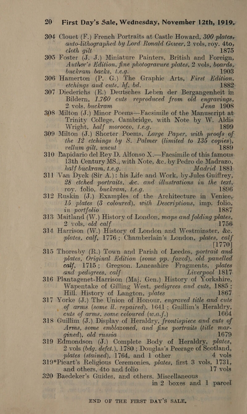 304 Clouet (F.) French Portraits at Castle How nerd 300 plates:- ' auto-lithographed by Lord Ronald Gower, 2 vols, roy. 4to, cloth gilt 1875 305 Foster (J. J.) Miniature Painters, British and Foreign, Author’s Edition, fine photogravure plates, 2 vols, boards,. buckram backs, t.e.g. 1903 306 Hamerton (P. G.) The Graphic Arts, First Hdition, etchings and er hf. bd. 1882: 307 Diederichs (E.) Deutsches Leben der Bergangenheit in Bildern, 1,760 cuts reproduced from old engravings, 2 vols, buckram Jena 1908 308 Milton (J.) Minor Poems—Facsimile of the Manuscript at Trinity College, Cambridge, with Note by W. Aldis Wright, half morocco, t.e.g. 1899 309 Milton (J.) Shorter Poems, Large Paper, with proofs of the 12 etchings by S. Palmer (limited to 135 copies), vellum gilt, uncut 1889 310 Bapidario del Rey D. Alfonso X.—Facsimile of this famous: 13th Century MS., with Note, &amp;c. by Pedro de Madrazo, half buckram, t.e.g. Madrid 188% 311 Van Dyck (Sir A.): his Life and Work, by Jules Guiffrey, 28 etched portraits, &amp;c. and allustrations im the text, roy. folio, buckram, t.e.g. 1896 312 Ruskin (J.) Examples of the Archiveehine in Venice,. 15 plates (3 coloured), with Descriptions, imp. folio, tn portfolio 1887 313 Maitland (W.) History of London, maps and folding plates, 2 vols, old calf 1756 314 Harrison (W.) History of London and Westminster, &amp;c. plates, calf, 1776 ; Chamberlain’s London, plates, calf [1770] 315 Thoresby (R.) Town and Parish of Leedes, portrait and plates, Original Edition (some pp. foxed), old panelled calf, 1715; Gregson. Lancashire Fragments, plates and pedigrees, calf Liverpool 1817 316 Plantagenet-Harrison (Maj. Gen.) History of Yorkshire, Wapentake of Gilling West, pedigrees and cuts, 1885 ; Hill. History of Langton, plates 1867 317 Yorke (J.) The Union of Honour, engraved title and cuts of arms. (some. ll. repaired), 1641; Guillim’s Heraldry, cuts of arms, some coloured (w.a.f.) 1664 318 Guillim (J.), Display of Heraldry, frontispiece and cuts of Arms, some emblazoned, and fine portraits (title mar- gined), old russia 1679 319 Edmondson (J.) Complete Body of Heraldry, plates, 2 vols (bdg. defct.), 1780 ; Douglas’s Peerage of Scotland, plates (stained), 1764, and 1 other 4 vols 319*Picart’s Religious Ceremonies, plates, first 3 vols, 1731, and others, 4to and folio 17 vols ~ 320 Baedeker’s Guides, and others, Miscellaneous in 2 boxes and 1 parcel END OF THE FIRST DAY’S SALE,