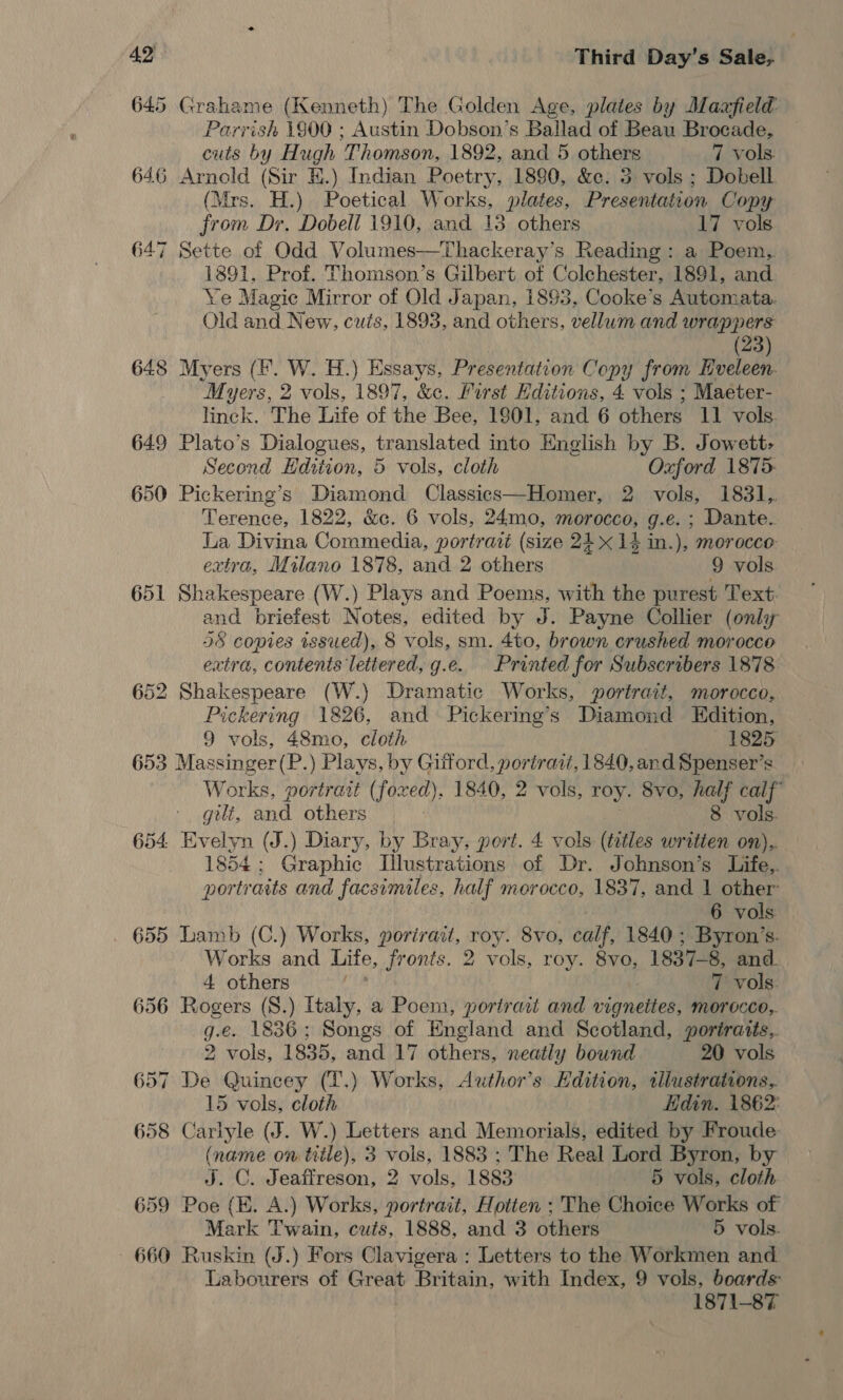 645 Grahame (Kenneth) The Golden Age, plates by Maafield Parrish 1900 ; Austin Dobson’s Ballad of Beau Brocade, cuts by Hugh Thomson, 1892, and 5 others 7 vols. 646 Arnold (Sir HE.) Indian Poetry, 1890, &amp;c. 3 vols ; Dobell (Mrs. H.) Poetical Works, plates, Presentation Copy from Dr. Dobeli 1910, and 13. others 17 vols 647 Sette of Odd Volumes—Thackeray’s Reading: a Poem, 1891, Prof. Thomson’s Gilbert of Colchester, 1891, and Ye Magic Mirror of Old Japan, 1893, Cooke’s Automata. Old and New, cuts, 1893, and others, vellum and wrappers (23) 648 Myers (F. W. H.) Essays, Presentation Copy from Hveleen- Myers, 2 vols, 1897, &amp;c. First Hditions, 4 vols ; Maeter- linck. The Life of the Bee, 19801, and 6 others 11 vols. 649 Plato’s Dialogues, translated into English by B. Jowett: Second Edition, 5 vols, cloth Oxford 1875- 650 Pickering’s Diamond Classics—Homer, 2 vols, 1831,. Terence, 1822, &amp;c. 6 vols, 24mo, morocco, g.e. ; Dante. La Divina Commedia, portraté (size 21 x 14 in.), morocco extra, Milano 1878, and 2 others 9 vols 651 Shakespeare (W.) Plays and Poems, with the purest Text and briefest Notes, edited by J. Payne Collier (only 38 copies issued), 8 vols, sm. 4to, brown crushed morocco extra, contents lettered, g.e. Printed for Subscribers 1878 652 Shakespeare (W.) Dramatic Works, portrait, morocco, Pickering 1826, and Pickering’s Diamond LEdition, 9 vols, 48mo, cloth 1825 653 Massinger(P.) Plays, by Gifford, poriraz, 1840, and Spenser’s Works, portrait (foxed), 1840, 2 vols, roy. 8vo, half calf’ gilt, and others 8 vols. 654 Evelyn (J.) Diary, by Bray. pert. 4 vols (tetles written on),. 1854; Graphic Illustrations of Dr. Johnson’s Life, portraits and facsimiles, half morocco, 1837, and 1 other 6 vols . 655 Lamb (C.) Works, porirait, roy. 8vo, calf, 1840 ; Byron’s. Works and Life, fronts. 2 vols, roy. 8vo, 1837-8, and. 4 others 7 vols. 656 Rogers (S.) Italy, a Poem, portrait and vignettes, morocce,. g.e. 1836; Songs of England and Scotland, portraits, 2 vols, 1835, and 17 others, neatly bound 20 vols 657 De Quincey (T.) Works, Author’s Hdition, illustrations, 15 vols, cloth Hdin. 1862: 658 Carlyle (J. W.) Letters and Memorials, edited by Froude (name on title), 3 vols, 1883 ; The Real Lord Byron, by J. C. Jeaffreson, 2 vols, 1883 5 vols, cloth 659 Poe (KE. A.) Works, portrait, Hotten ; The Choice Works of Mark Twain, cuts, 1888, and 3 others 5 vols. - 660 Ruskin (J.) Fors Clavigera : Letters to the Workmen and Labourers of Great Britain, with Index, 9 vols, boards: 1871-87