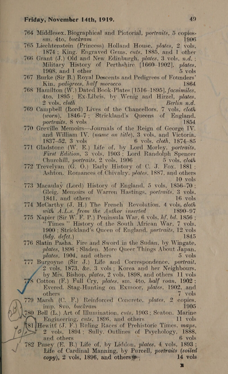 764 Middlesex, Biographical and Pictorial, portraits, 5 copies: sm. 4to, buckram 1906 765. Liechtenstein (Princess) Holland House, plates, 2 vols, _ 1874; King. Engraved Gems, cuts, 1885, and 1 other 766 Grant (J.) Old and New Edinburgh, plates, 3 vols, n.d. ; Military History of Perthshire [1660-1902], plates. 1908, and 1 other 5 vols 767 Burke (Sir B.) Royal Descents and Pedigrees of Mnilers’ Kin, pedigrees, half morocco 1864. 768 Hamilton (W.) Dated Book- Plates [1516-1895], facsimiles, 4to, 1895; KEx-Libris, by Wenig and Hirzel, plates, 2 vols, cloth Berlin n.d. 769 Campbell (Ihord) Lives of the Chancellors, 7 vols, cloth (worn), 1846-7; Strickland’s Queens of England, portraits, 8 vols 1854 770 Greville Memoirs—Journals of the Reign of George IV. and William IV. (name on title), 3 vols, and Victoria, 1837-52, 3 vols 6 vols, cloth, 1874-85 771 Gladstone (W. E.) Life of, by Lord Morley, portratts, First Hdition, 3 vols, 1903 ; Lord Randolph Spencer Churchill, portraits, 2 vols, 1906 5 vols, cloth 772 Trevelyan (G. O.) Early History of C. J. Fox, 1881 ; Ashton. Romances of Chivalry, plates, 1887, and others , 10 vols 773 Macaulay (Lord) History of England. 5 vols, 1856-70 ; Gleig. Memoirs of Warren Hastings, portraits, 3 vols, 1841, and others 16 vols 774 McCarthy (J. H.) The French Revolution, 4 vols, cloth with A.L.s. from the Author inserted 1890-97 775 Napier (Sir W. F. P.) Peninsula War, 6 vols, hf. bd. 1856 ; “Times ’’? History of the South African War, 7 vols, 1900 ; Strickland’s Queen of England, portraits, 12 vols (bdg. defect.) 1845 776 Slatin Pasha. Fire and Sword in the Sudan, hy Wingate, plates, 1896 ; Sladen. More Queer Things About Japan, plates, 1904, and others 5 vols 777 Burgoyne (Sir J.) Life and Correspondence, portrait, 2 vols, 1873, &amp;c. 3 vols; Korea and her Neighbours, by Mrs. Bishop, plates, 2 ae 1898, and others J1 vols Cotton (*.) Full Cry, plates, sm. 4to, half roan, 1902 ; Evered. Stag-Hunting on Exmoor, plates, 1802, and ~1 Marsh (C..F.) Reinforced Concrete, plates, 2 copies, Bell (.) Art of [Numination, cuts, 1903; Seaton. Marine 81}/Hewitt (FJ. F.) Ruling Races of Prehistoric Times, maps, / 2 vols, 1894; Sully. Outlines of Psychology, 1888, 782 Pusey (EK. B.) Life of, by Liddon, plates, 4 vols, 1893 ; Life of Cardinal Manning, by Purcell, portraits (soiled copy), 2 vols, 1896, and others} 14 vols 