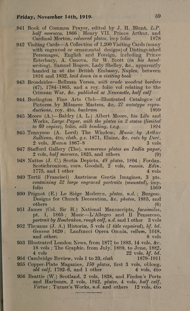  941 Book of Common Prayer, edited by J. H. Blunt, L.P. half morocco, 1866; Henry VII. Prince Arthur, and Cardinal Morton, coloured plates, imp folio 1878 942 Visiting Cards—A Collection of 1,200 Visiting Cards (many with engraved or ornamental designs) of Distinguished Personages, English and Foreign, including Prince Esterhazy, A. Canova, Sir W..Scott (in his hand- writing), Samuel Rogers, Lady Shelley, &amp;c., apparently ‘ handed in at the British Embassy, Naples, between 1816 and 1832, lard down in a visiting book 943 Broadsides—-Bellman Verses, with crude woodcut borders (47), 1784-1865, and a roy. folio vol relating to the Crimean War, &amp;c. published at Newcastle, half calf 944 Burlington Fine Arts Club—tIllustrated Catalogue of Pictures by Milanese Masters, &amp;c. 27 autotype repro- ductions, roy. 4to, buckram i B99 945 Moore (A.)—Baldry (A. L.) Albert Moore, his Life and Works, Large Paper, with the plates in 2 states (limited to 60 copies), folio, sik binding, t.e.g. 1894 943 Tennyson (A. Lord) The Window, Music, by Arthur Sullivan, 4to, cloth, g.e. 1871, Elaine, &amp;c. cuts by Dore, 2 vols, Moxon 1867-8 3 vols 947 Stafford Gallery (The), numerous plates on India paper, 2 vols, half morocco, 1825, and others (9) 948 Nattes (J. C.) Scotia Depicta, 45 plates, 1804; Fordan. Scotichronicon, cura Goodall, 2 vols, russia, Edin. 949 Tertii (Francisci) Austriace Gentis Imagines, 3 pts. containing 32 large engraved portraits (mounted), imp. folio 1569 950 Prignot (E.) Le Siége Moderre, plates, n.d.; Burgess. Designs for Church Decoration, &amp;c. photos, 1885, and others (6) 951 James (Col. Sir H.) National Manuscripts, facsimiles, pt. 1, 1865; Music—L’Allegro and ll Pensercso, portrait by Houbraken, rough calf,n.d.and 1 other 3 vols 952 Thuanus (J. A.) Historiz, 5 vols (1 title repaired), hf. bd. Geneve 1620; Lanfranci Opera Omnia, vellum, 1648, 953 Illustrated London News, from 1877 to 1883, 14 vols, &amp;e. 18 vols ; The Graphic, from July, 18&amp;0, to June, 1882, 4 vols | 22 vols, hf. bd. 954 Cambridge Review, vols 1 to 33, cloth 1879-1911 955 Copper-Plate Magazine, 150 plates, first 3 vols, oblong, old calf, 1792-6, and 1 other 4 vols, 4to 956 Beattie (W.) Scotland, 2 vols, 1838, and Finden’s Ports. and Harbours, 2 vols, 1842, plates, 4 vols, half calf, Virtue ; Turner’s Works, n.d. and others 12 vols, 4to oe