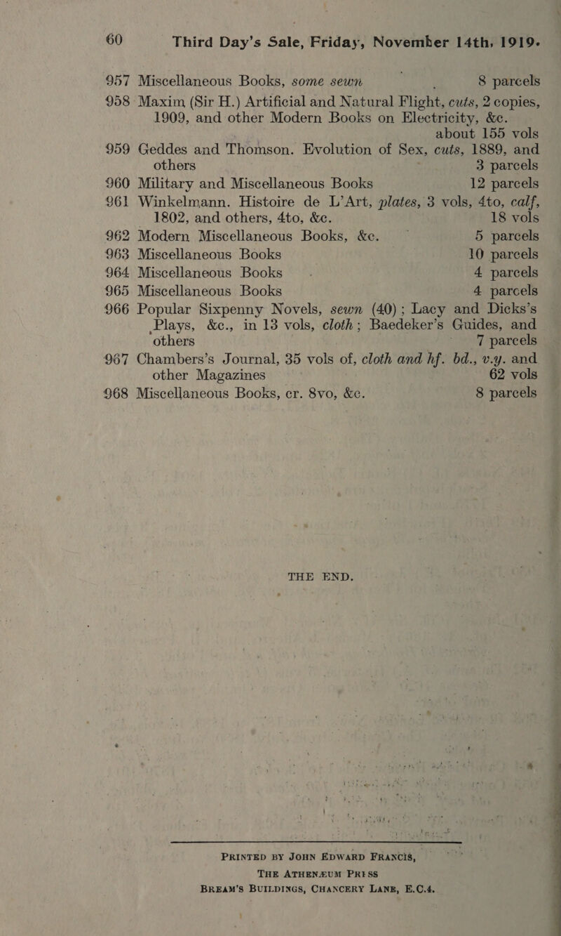 957 Miscellaneous Books, some sewn . 8 parcels 958 Maxim (Sir H.) Artificial and Natural Flight, cuts, 2 copies, 1909, and other Modern Books on Electricity, &amp;c. about 155 vols 959 Geddes and Thomson. Evolution of Sex, cuts, 1889, and others 3 parcels 960 Military and Miscellaneous Books 12 parcels 961 Winkelmann. Histoire de L’Art, plates, 3 vols, 4to, calf, 1802, and others, 4to, &amp;e. 18 vols 962 Modern Miscellaneous Books, &amp;c. — 5 parcels 963 Miscellaneous Books 10 parcels 964 Miscellaneous Books. 4 parcels 965 Miscellaneous Books 4 parcels 966 Popular Sixpenny Novels, sewn (40); Lacy and Dicks’s Plays, &amp;c., in 13 vols, cloth; Baedeker’s Guides, and others ‘7 parcels 967 Chambers’s Journal, 35 vols of, cloth and hf. bd., v.y. and other Magazines 62 vols 968 Miscellaneous Books, cr. 8vo, &amp;e. 8 parcels THE END. PRINTED BY JOHN EDWARD FRANCIS, THE ATHENZUM PRESS BREAM’S BUILDINGS, CHANCERY LANE, E.C.4. ' 