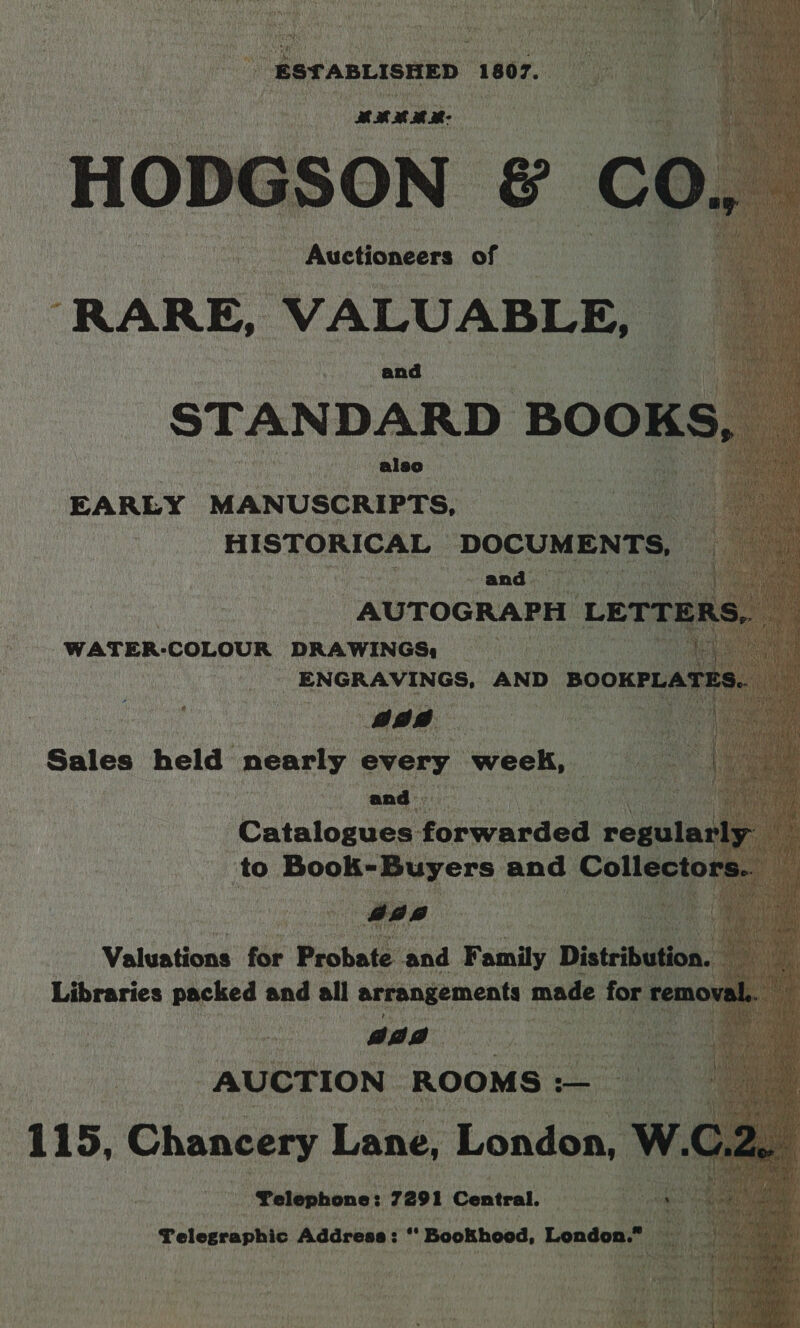                 “id } eee ahh sepia a4) \ eek | SSTABLISHED 1807.  er Py HOD ae ON &amp; a Votre - Auctioneers of RARE, Shc and be EARLY ‘MANUSCRIPTS, HISTORICAL ‘DOCUMENTS, and. io ‘AUTOGRAPH 1 Lern : _WATER-COLOUR DRAWINGS: Sales held nearly conte week, aad Catalogues forwarded regular to Book enyers: and Coll eo b  Valuations for ‘Peobaté and Family Distribution. Libraries packed and all arrangements made for re | gaa AUCTION ROOMS :— “Telephone: 7291 Central. ey Telegraphic Address: “ BooKhood, London.” ay