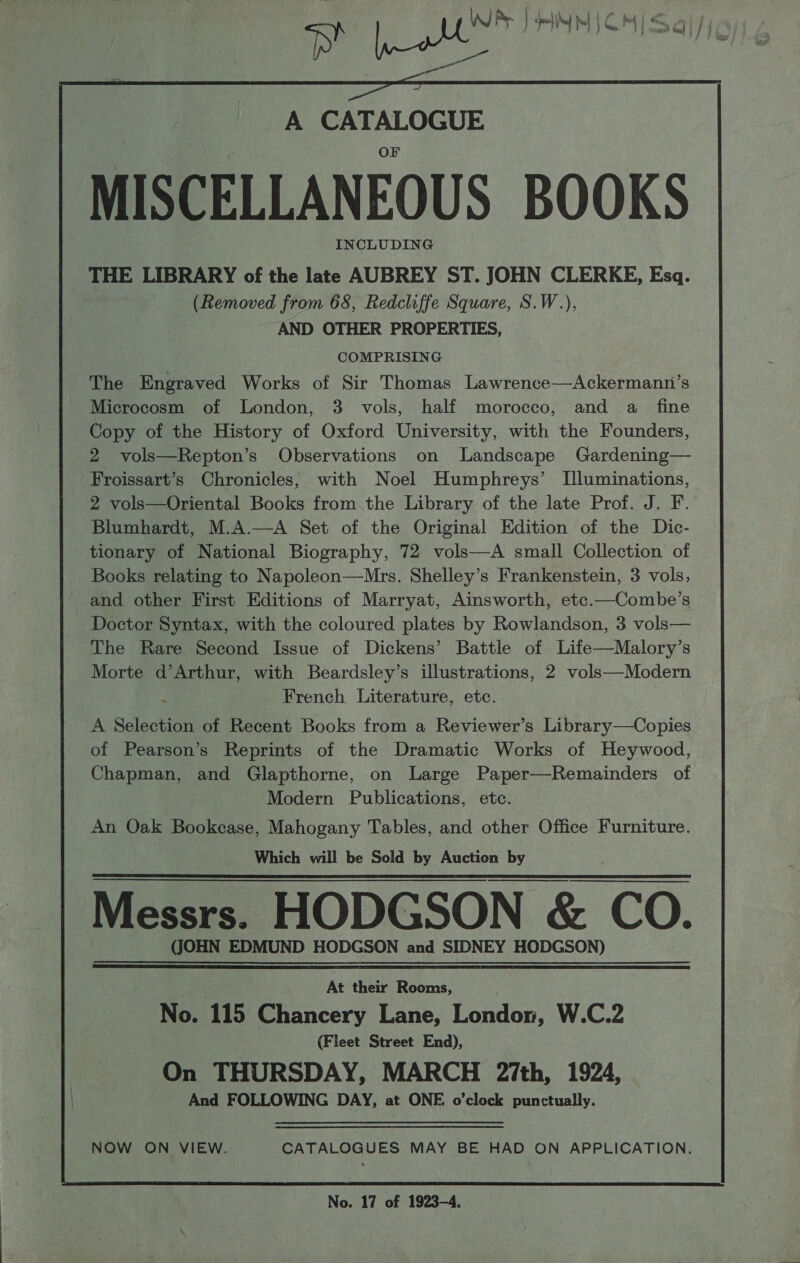 ae PB RINNION/ Sal fis, — A CATALOGUE MISCELLANEOUS BOOKS INCLUDING THE LIBRARY of the late AUBREY ST. JOHN CLERKE, Esq. (Removed from 68, Redcliffe Square, S.W.), AND OTHER PROPERTIES, COMPRISING The Engraved Works of Sir Thomas Lawrence——Ackermanni’s Microcosm of London, 3 vols, half morocco, and a fine Copy of the History of Oxford University, with the Founders, 2 vols—Repton’s Observations on Landscape Gardening— Froissart’s Chronicles, with Noel Humphreys’ Illuminations, 2 vols—Oriental Books from. the Library of the late Prof. J. F. Blumhardt, M.A.—A Set of the Original Edition of the Dic- tionary of National Biography, 72 vols—A small Collection of Books relating to Napoleon—Mrs. Shelley’s Frankenstein, 3 vols, and other First Editions of Marryat, Ainsworth, etc.—Combe’s Doctor Syntax, with the coloured plates by Rowlandson, 3 vols— The Rare Second Issue of Dickens’ Battle of Life—Malory’s Morte d’Arthur, with Beardsley’s illustrations, 2 vols—Modern h French Literature, etc. A Selection of Recent Books from a Reviewer’s Library—Copies of Pearson’s Reprints of the Dramatic Works of Heywood, Chapman, and Glapthorne, on Large Paper—Remainders of Modern Publications, etc. An Oak Bookcase, Mahogany Tables, and other Office Furniture. Which will be Sold by Auction by Messrs. HODGSON &amp; CO. (JOHN EDMUND HODGSON and SIDNEY HODGSON)   At their Rooms, No. 115 Chancery Lane, London, W.C.2 (Fleet Street End), On THURSDAY, MARCH 27th, 1924, . And FOLLOWING DAY, at ONE o’clock punctually. NOW ON VIEW. CATALOGUES MAY BE HAD ON APPLICATION. No. 17 of 1923-4.