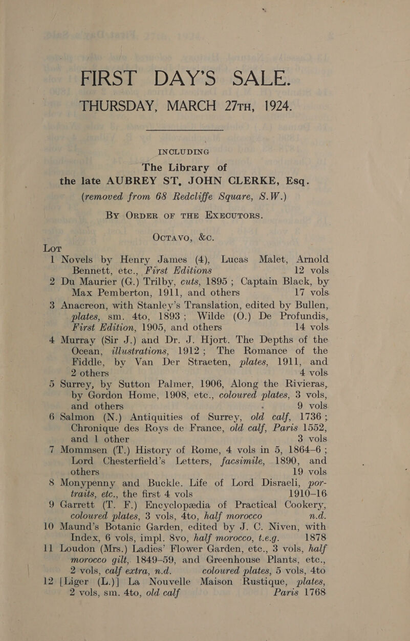 FIRST DAY’S SALE. THURSDAY, MARCH 271n, 1924. INCLUDING The Library of the late AUBREY ST, JOHN CLERKE, Esq. (removed from 68 Redcliffe Square, S.W.) By ORDER OF THE EXECUTORS. Octavo, &amp;C. Lor 1 Novels by Henry James (4), Lucas Malet, Arnold Bennett, etc., First Editions 12 vols 2 Du Maurier (G.) Trilby, cuts, 1895 ; Captain Black, by Max Pemberton, 1911, and others 17 vols. 3 Anacreon, with Stanley’s Translation, edited by Bullen, plates, sm. 4to, 1893; Wilde (O.) De Profundis, First Edition, 1905, and others 14 vols. 4 Murray (Sir J.) and Dr. J. Hjort. The Depths of the Ocean, illustrations, 1912; The Romance of the Fiddle, by Van Der Straeten, plates, 1911, and 2 others 4 vols 5 Surrey, by Sutton Palmer, 1906, Along the Rivieras, by Gordon Home, 1908, etc., coloured plates, 3 vols, and others 9 vols. 6 Salmon (N.) Antiquities of Surrey, old calf, 1736 ; Chronique des Roys de France, old calf, Paris 1552, and | other 3 vols 7 Mommsen (T.) History of Rome, 4 vols in 5, 1864-6 ; Lord Chesterfield’s Letters, facsimile, 1890, and others 19 vols 8 Monypenny and Buckle. Life of Lord Disraeli, por- traits, etc., the first 4 vols 1910-16. 9 Garrett (T. F.) Encyclopedia of Practical Cookery, coloured plates, 3 vols, 4to, half morocco n.d. 10 Maund’s Botanic Garden, edited by J. C. Niven, with Index, 6 vols, impl. 8vo, half morocco, t.e.g. 1878 11 Loudon (Mrs.) Ladies’ Flower Garden, etc., 3 vols, half morocco gilt, 1849-59, and Greenhouse Plants, etc., 2 vols, calf extra, n.d. coloured plates, 5 vols, 4to 12 [liger (L.)] La Nouvelle Maison Rustique, plates, 2 vols, sm. 4to, old calf Paris 1768