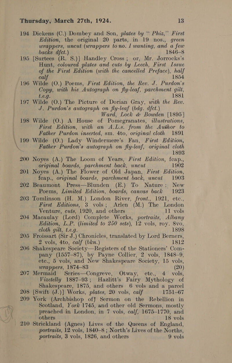 194 195 210 Dickens (C.) Dombey and Son, plates by * Phiz,” Furst Edition, the original 20 parts, in 19 nos., green wrappers, uncut (wrappers to no. 1 wanting, and a few backs dfct.) 1846-8 [Surtees (R. 8.)] Handley Cross ; or, Mr. Jorrocks’s Hunt, coloured plates and cuts by Leech, First Issue of the First Edition (with the cancelled Preface), half calf 1854 Copy, with his Autograph on fly-leaf, parchment gilt, t.e€.g. 1881 Wilde (O.) The Picture of Dorian Gray, with the Rev. J. Purdon’s autograph on fly-leaf (bdg. dfct.) Ward, Lock &amp; Bowden [1895 | Wilde (O.) A House of Pomegranates, illustrations, First Edition, with an A.L.s. from the Author to Father Purdon inserted, sm. 4to, original cloth 1891 Wilde (O.) Lady Windermere’s Fan, First Edition, Father Purdon’s autograph on fly-leaf, original cloth 1893 Noyes (A.) The Loom of Years, First Hdition, feap., original boards, parchment back, uncut 1902 Noyes (A.) The Flower of Old Japan, First Edition, feap., original boards, parchment back, uncut 1903 Beaumont Press—Blunden (E.) To Nature: New Poems, Limited Hdition, boards, canvas back 1923 Tomlinson (H. M.) London River, front., 1921, etc., First Editions, 3 vols; Arlen (M.) The London Venture, cuts, 1920, and others 11 vols Macaulay (Lord) Complete Works, portraits, Albany Edition, L.P. (limited to 250 sets), 12 vols, roy. 8vo, cloth gilt, t.e.g. 1898 Froissart (Sir J.) Chronicles, translated by Lord Berners, 2 vols, 4to, calf (bkn.) 1812 Shakespeare BARES. ote iskord of the Stationers’ Com- pany (1557-87), by Payne Collier, 2 vols, 1848-9, etc., 5 vols, and New Shakespeare Society, 15 vols, wrappers, 1874-83 (20) Mermaid Series—Congreve, Otway, etc., 4 vols, Vizetelly 1887-93; Hazlitt’s Fairy Mythology of Shakespeare, 1875, and others 6 vols and a parcel [Swift (J.)] Works, plates, 20 vols, calf 1751-67 York (Archbishop off Sermon on the Rebellion in Scotland, York 1745, and other old Sermons, mostly preached in London, in 7 vols, calf, 1675-1770, and others 18 vols Strickland (Agnes) Lives of the Queens of England, portraits, 12 vols, 1840-8 ; North’s Lives of the Norths,