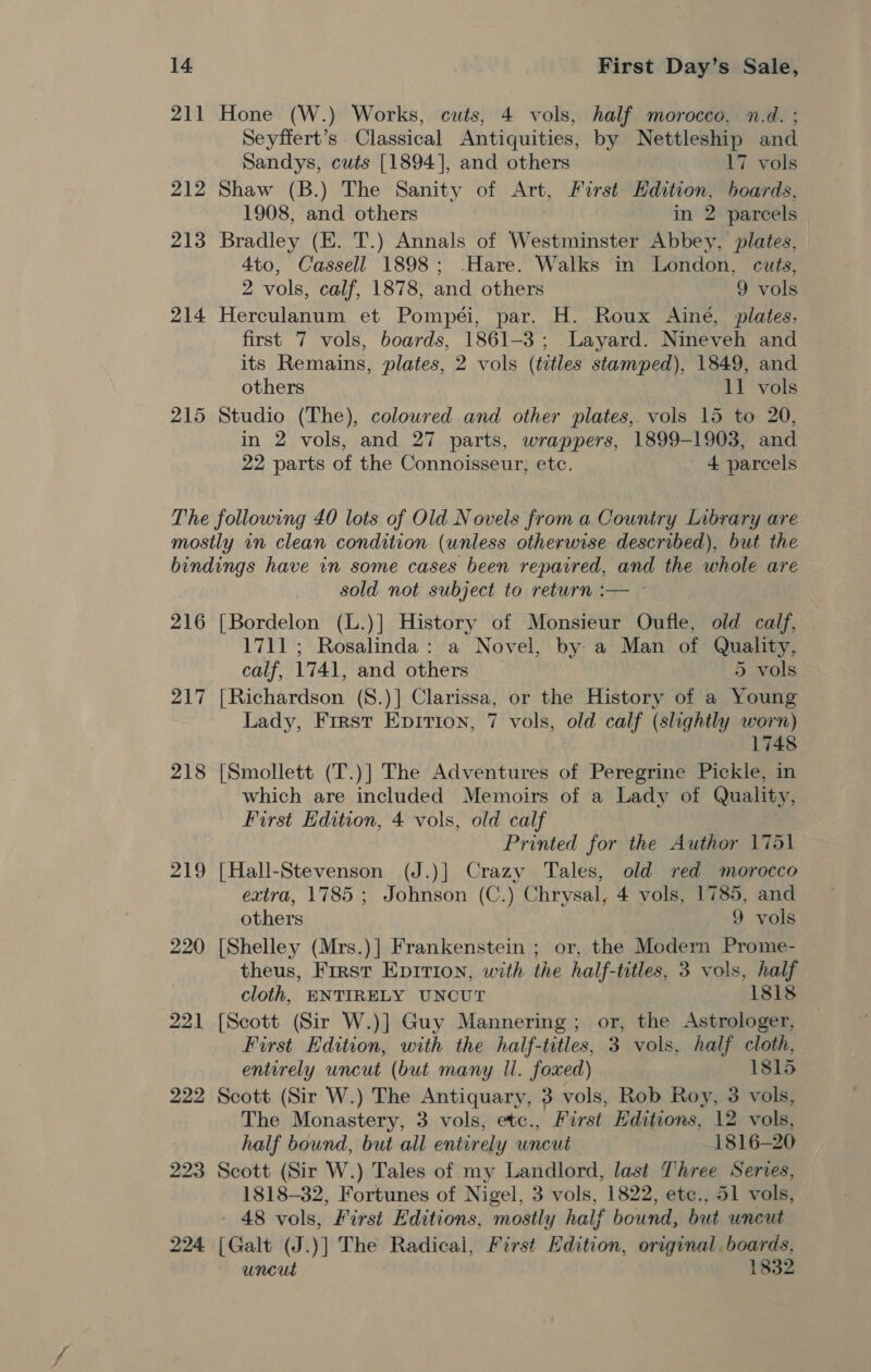 211 Hone (W.) Works, cuts, 4 vols, half morocco, n.d. ; Seyffert’s Classical Antiquities, by Nettleship and Sandys, cuts [1894], and others 17 vols 212 Shaw (B.) The Sanity of Art, First 2 edie hoards, 1908, and others in 2 parcels 3 213 Bradley (E. T.) Annals of Westminster Abbey, plates, 4to, Cassell 1898; -Hare. Walks in London, cuts, 2 vols, calf, 1878, and others 9 vols 214 Herculanum et Pompéi, par. H. Roux Ainé, plates, first 7 vols, boards, 1861-3; Layard. Nineveh and its Remains, plates, 2 vols (titles stamped), 1849, and others 11 vols 215 Studio (The), coloured and other plates,. vols 15 to 20, in 2 vols, and 27 parts, wrappers, 1899-1903, and 22 parts of the Connoisseur, etc. 4 parcels The following £0 lots of Old Novels from a Country Library are mostly in clean condition (unless otherwise described), but the bindings have in some cases been repaired, and the whole are sold not subject to return :— - 216 [Bordelon (L.)] History of Monsieur Oufle, old calf, 1711 ; Rosalinda: a Novel, by a Man of Quality, calf, 1741, and others 5 vols 217 [Richardson (S8.)] Clarissa, or the History of a Young Lady, Frrst Epition, 7 vols, old calf (slightly worn) 1748 218 [Smollett (T.)] The Adventures of Peregrine Pickle, in which are included Memoirs of a Lady of Quality, First Edition, 4 vols, old calf Printed for the Author 1751 219 [Hall-Stevenson (J.)] Crazy Tales, old red morocco extra, 1785 ; Johnson (C.) Chrysal, 4 vols, 1785, and others 9 vols 220 [Shelley (Mrs.)] Frankenstein ; or, the Modern Prome- theus, First Eprrion, with the half-titles, 3 vols, half cloth, ENTIRELY UNCUT 1818 221 [Scott (Sir W.)] Guy Mannering; or, the Astrologer, First Edition, with the half-titles, 3 vols, half cloth, entirely uncut (but many Il. foxed) 1815 222 Scott (Sir W.) The Antiquary, 3 vols, Rob Roy, 3 vols, The Monastery, 3 vols, etc., First Editions, 12 vols, half bound, but all entirely uncut 1816-20 223 Scott (Sir W.) Tales of my Landlord, last Three Serves, 1818-32, Fortunes of Nigel, 3 vols, 1822, ete., 51 vols, - 48 vols, First Editions, mostly half bound, but uncut 224 [Galt (J.)] The Radical, First Edition, original. boards, uncut 1832