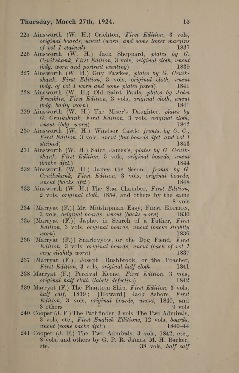 225 Ainsworth (W. H.) Crichton, First Hdition, 3 vols, original boards, uncut (worn, and some lower margins of vol 1 stained) 1837 226 Ainsworth (W. H.) Jack Sheppard, plates by G. Cruikshank, First Edition, 3 vols, original cloth, wncut (bdg. worn and portrait wanting) 1839 227 Ainsworth (W. H.) Guy Fawkes, plates by G. Cruck- shank, First Edition, 3 vols, original cloth, uncut (bdg. of vol 1 worn and some plates foxed) 1841 228 Ainsworth (W. H.) Old Saint Pauls, plates by John Franklin, First Edition, 3 vols, original cloth, uncut (bdg. badly worn) 1841 229 Ainsworth (W. H.) The Miser’s Daughter, plates by G. Cruikshank, First Edition, 3 vols, original cloth, uncut (bdg. worn) 1842 230 Ainsworth (W. H.) Windsor Castle, fronts. by G. C., First Edition, 3 vols, uncut (but boards dfct. and vol I stained) 1843 231 Ainsworth (W. H.) Saint James’s, plates by G. Crutk- Shank, First Edition, 3 vols, original boards, wncut (backs dfct.) 1844 232 Ainsworth (W. H.) James the Second, fronts. by G. Cruikshank, First, Edition, 3 vols, original boards, uncut (backs dfct.) 1848 233 Ainsworth (W. H.) The Star Chamber, First Hdition, 2 vols, original cloth, 1854, and others by the same : 8 vols 234 [Marryat (F.)] Mr. Midshipman Easy, First Eprirtroy, 3 vols, original boards, uncut (backs worn) 1836 235 [Marryat (F.)] Japhet in Search of a Father, First Edition, 3 vols, original boards, uncut (backs slightly worn) 1836 236 [Marryat (F.)] Snarleyyow, or the Dog Fiend, First Edition, 3 vols, original boards, uncut (back of vol 1 very slightly worn) 1837 237 |Marryat (F.)] Joseph MRushbrook, or the Poacher, First Edition, 3 vols, original half cloth 1841 238 Marryat (F.) Percival Keene, First Edition, 3 vols, original half cloth (labels defective) 1842 239 Marryat (F.) The Phantom Ship, First Edition, 3 vols, half calf, 1839; [Howard] Jack Ashore, First Edition, 3 vols, “original boards, uncut, 1840, and 3 others 9 vols 240 Cooper (J. F.) The Pathfinder, 3 vols, The Two Admirals, 3 vols, etc., First English Editions, 12 vols, boards, uncut (some backs dfct.) 1840-44 Cooper (J. F.) The Two Admirals, 3 vols, 1842, etc., etc. 38 vols, half calf | 24 heel