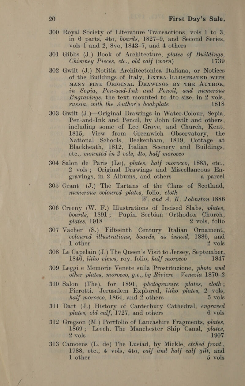 300 301 302 3038 304 306 307 308 309 310 311 312 313 Royal Society of Literature Transactions, vols 1 to 3, in 6 parts, 4to, boards, 1827-9, and Second Series, vols 1 and 2, 8vo, 1843-7, and 4 others Gibbs (J.) Book of Architecture, plates of Buildings, Chimney Pieces, etc., old calf (worn) 1739 Gwilt (J.) Notitia Architectonica Italiana, or Notices of the Buildings of Italy, ExTra-ILLUSTRATED WITH MANY FINE ORIGINAL DRAWINGS BY THE AUTHOR, in Sepia, Pen-and-Ink and Pencil, and numerous Engravings, the text mounted to 4to size, in 2 vols, russia, with the Author's bookplate 1818 Gwilt (J.)—Original Drawings in Water-Colour, Sepia, Pen-and-Ink and Pencil, by John Gwilt and others, including some of Lee Grove, and Church, Kent, 1815, View from Greenwich Observatory, the National Schools, Beckenham, 1819, Cottage at Blackheath, 1812, Italian Scenery and Buildings, etc., mounted in 2 vols, 4to, half morocco Salon de Paris (Le), plates, half morocco, 1885, etc., 2 vols; Original Drawings and Miscellaneous En- gravings, in 2 Albums, and others a parcel Grant (J.) The Tartans of the Clans of Scotland, numerous coloured plates, folio, cloth W.and A. K. Johnston 1886 Creeny (W. F.) Illustrations of Incised Slabs, plates, boards, 1891; Pupin. Serbian « Orthodox Church, plates, 1918 2 vols, folio Vacher (S.) Fifteenth Century Italian Ornament, coloured illustrations, boards, as issued, 1886, and 1 other 2 vols Le Capelain (J.) The Queen’s Visit to Jersey, September, 1846, litho views, roy. folio, half morocco 1847 Leggi e Memorie Venete sulla Prostituzione, photo and other plates, morocco, g.e., by Riviere Venezia 1870-2 Salon (The), for 1891, photogravure plates, cloth ; Pierotti. Jerusalem Explored, litho plates, 2 vols, half morocco, 1864, and 2 others 5 vols Dart (J.) History of Canterbury Cathedral, engraved plates, old caif, 1727, and others 6 vols Gregson (M.) Portfolio of Lancashire Fragments, plates, 1869; Leech. The Manchester Ship Canal, plates, 2 vols 1907 Camoens (L. de) The Lusiad, by Mickle, etched front., 1788, etc., 4 vols, 4to, calf and half calf gilt, and 1 other 5 vols