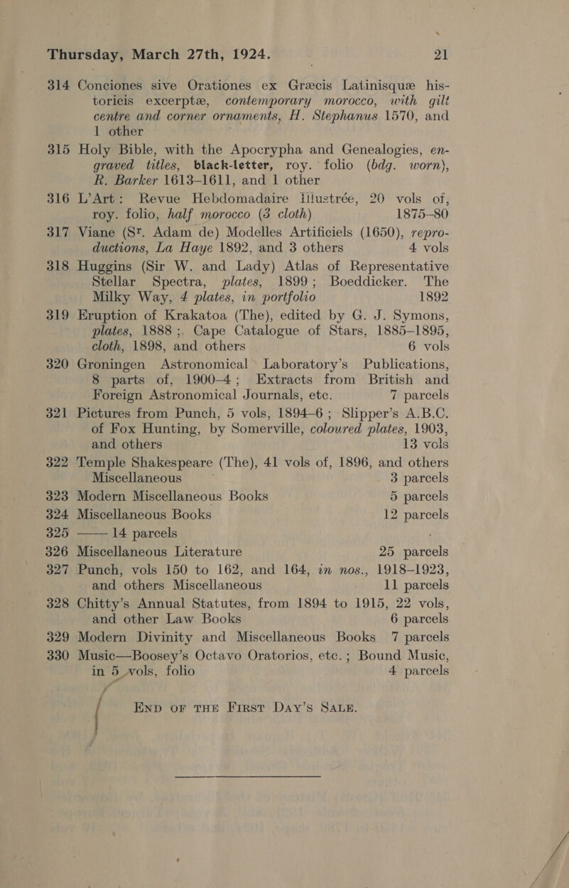 ‘ 314 315 316 317 318 319 320 321 322 323 324 325 326 327 328 329 330 Conciones sive Orationes ex Grecis Latinisque _his- toricis excerpt, contemporary morocco, unth gilt centre and corner ornaments, H. Stephanus 1570, and 1 other Holy Bible, with the Apocrypha and Genealogies, en- graved titles, black-letter, roy. folio (bdg. worn), R, Barker 1613-1611, and 1 other L’Art: Revue Hebdomadaire ilustrée, 20 vols of, roy. folio, half morocco (3 cloth) 1875-80 Viane (St. Adam de) Modelles Artificiels (1650), repro- ductions, La Haye 1892, and 3 others 4 vols Huggins (Sir W. and Lady) Atlas of Representative Stellar Spectra, plates, 1899; Boeddicker. The Milky Way, 4 plates, in portfolio 1892 Eruption of Krakatoa (The), edited by G. J. Symons, plates, 1888 ;. Cape Catalogue of Stars, 1885-1895, cloth, 1898, and others 6 vols Groningen Astronomical Laboratory’s Publications, 8 parts of, 1900-4; Extracts from British and Foreign Astronomical Journals, etc. 7 parcels Pictures from Punch, 5 vols, 1894-6; Slipper’s A.B.C. of Fox Hunting, by Somerville, coloured plates, 1903, and. others 13 vols Temple Shakespeare (The), 41 vols of, 1896, and others Miscellaneous 3 parcels Modern Miscellaneous Books 5 parcels Miscellaneous Books 12 parcels —— 14 parcels Miscellaneous Literature 25 parcels Punch, vols 150 to 162, and 164, an nos., 1918-1923, and others Miscellaneous 11 parcels Chitty’s Annual Statutes, from 1894 to 1915, 22 vols, and other Law Books 6 parcels Modern Divinity and Miscellaneous Books 7 parcels Music—Boosey’s Octavo Oratorios, etc.; Bound Music, in 5_vols, folio 4 parcels f ' END oF THE First Day’s SALE.