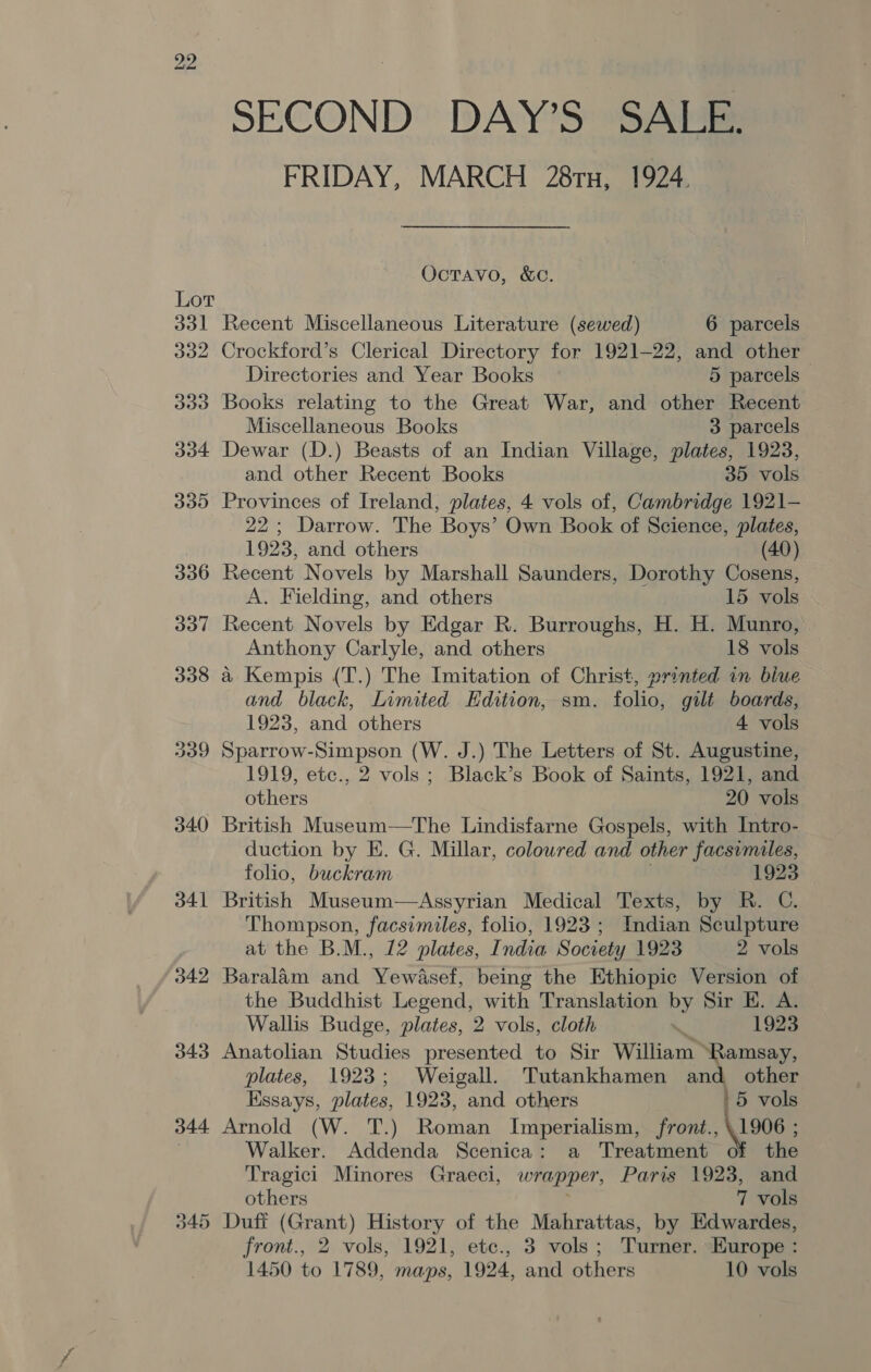 FRIDAY, MARCH 28rx, 1924. Octavo, &amp;C. Lot 331 Recent Miscellaneous Literature (sewed) 6 parcels 332 Crockford’s Clerical Directory for 1921-22, and other Directories and Year Books 5 parcels 333 Books relating to the Great War, and other Recent Miscellaneous Books 3 parcels 334 Dewar (D.) Beasts of an Indian Village, plates, 1923, and other Recent Books 35 vols 335 Provinces of Ireland, plates, 4 vols of, Cambridge 1921- 22; Darrow. The Boys’ Own Book of Science, plates, 1923, and others (40) 336 Recent Novels by Marshall Saunders, Dorothy Cosens, A. Fielding, and others 15 vols 337 Recent Novels by Edgar R. Burroughs, H. H. Munro, Anthony Carlyle, and others 18 vols 338 a4 Kempis (T.) The Imitation of Christ, printed in blue and black, Limited Edition, sm. folio, gilt boards, 1923, and others 4 vols 339 Sparrow-Simpson (W. J.) The Letters of St. Augustine, 1919, etc., 2 vols ; Black’s Book of Saints, 1921, and others 20 vols 340 British Museum—The Lindisfarne Gospels, with Intro- duction by E. G. Millar, colowred and other facsimiles, folio, buckram 1923 341 British Museum—Assyrian Medical Texts, by R. C. Thompson, facsimiles, folio, 1923; Indian Sculpture at the B.M., 12 plates, India Society 1923 2 vols 342 Baralam and Yewasef, being the Ethiopic Version of the Buddhist Legend, with Translation by Sir E. A. Wallis Budge, plates, 2 vols, cloth . 1923 343 Anatolian Studies presented to Sir William” ‘Ramsay, plates, 1923; Weigall. Tutankhamen and other Essays, plates, 1923, and others '5 vols 344 Arnold (W. T.) Roman Imperialism, front., \1906 ; ) Walker. Addenda Scenica: a Treatment of the Tragici Minores Graeci, wrapper, Paris 1923, and others 7 vols 345 Duff (Grant) History of the Mahrattas, by Edwardes, front., 2 vols, 1921, etc., 3 vols; Turner. Europe :