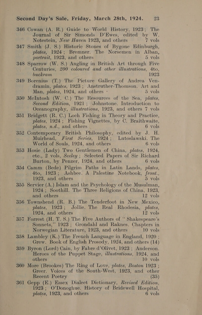 346 347 348 349 350 351 352 303 304 300 356 Rese 361 Cowan (A. R.) Guide to World History, 1923; The Journal of Sir Simonds D’Ewes, edited by W. Notestein, New Haven 1923, and others 7 vols Smith (J. 8.) Historic Stones of Bygone Edinburgh, plates, 1924; Bremner. The Norsemen in Alban, portrait, 1923, and others 5 vols Sparrow (W. 8.) Angling in British Art through Five Centuries, 200 coloured and other illustrations, 4to, buckram 1923 Borenius (T.) The Picture Gallery of Andrea Ven- dramin, plates, 1923; Anstruther-Thomson. Art and Man, plates, 1924, and others - 5 vols McIntosh (W. C.) The Resources of the Sea, plates, Second Edition, 1921; Johnstone. Introduction to Oceanography, illustrations, 1923, and others 7 vols Bridgett (R. C.) Loch Fishing in Theory and Practice, plates, 1924; Fishing Vignettes, by C. Braithwaite, plates, n.d., and others 6 vols Contemporary British Philosophy, edited by J. H. Muirhead, First Series, 1924; lLutoslawski. The World of Souls, 1924, and others 6 vols Hosie (Lady) Two Gentlemen of China, plates, 1924, etc., 2 vols, Seeley ; Selected Papers of Sir Richard Burton, by Penzer, 1924, and others 6 vols Camm (Bede) Pilgrim Paths in Latin Lands, plates, 4to, 1923; Ashbee. A Palestine Notebook, front., 1923, and others 5 vols Servier (A.) Islam and the Psychology of the Musulman, 1924; Soothill. The Three Religions of China, 1923, and others 12 vols Townshend (R. B.) The Tenderfoot in New Mexico, plates, 1923; Jollie. The Real Rhodesia, plates, 1924, and others 12 vols Forrest (H. T. 8.) The Five Authors of “ Shakespeare’s Sonnets,” 1923 ; Grondahl and Raknes. Chapters in Norwegian Literature, 1923, and others 10 vols” Lambley (K.) The French Language in England, 1920 ; Grew. Book of English Prosody, 1924, and others (14) Byron (Lord) Cain, by Fabre d’Olivet, 1923 ; Anderson. Heroes of the Puppet Stage, dlustrations, 1924, and others 10 vols More (Brookes) The Ring of Love, plates, Boston 1923 ; Greer. Voices of the South-West, 1923, and other Recent Poetry (35) Gepp (E.) Essex Dialect Dictionary, Revised Edition, 1923; O'Donoghue. History of Bridewell Hospital,