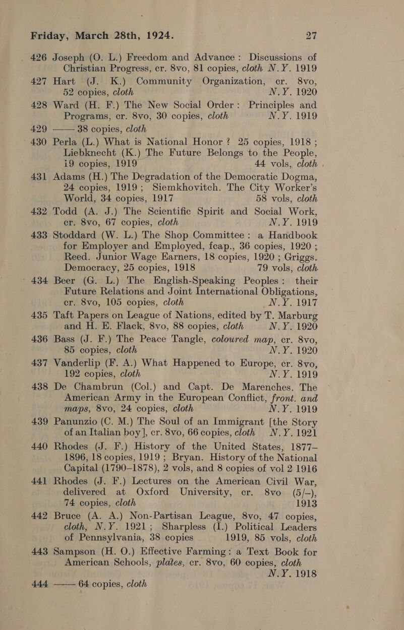 426 443 $4 Joseph (O. L.) Freedom and Advance: Discussions of Christian Progress, cr. 8vo, 81 copies, cloth N.Y. 1919 Hart (J. K.) Community Organization, cr. 8vo, 52 copies, cloth N.Y. 1920 Ward (H. F.) The New Social Order: Principles and Programs, cr. 8vo, 30 copies, cloth N.Y. 1919 —— 38 copies, cloth Perla (L.) What is National Honor? 25 copies, 1918 ; Liebknecht (K.) The Future Belongs to the People, i9 copies, 1919 44 vols, cloth . Adams (H.) The Degradation of the Democratic Dogma, 24 copies, 1919; Siemkhovitch. The City Worker’s World, 34 copies, 1917 58 vols, cloth Todd (A. J.) The Scientific Spirit and Social Work, cr. 8vo, 67 copies, cloth N.Y. 1919 Stoddard (W. L.) The Shop Committee : a Handbook for Employer and Employed, fceap., 36 copies, 1920 ; Reed. Junior Wage Earners, 18 copies, 1920 ; Griggs. Democracy, 25 copies, 1918 79 vols, cloth Beer (G. L.) The English-Speaking Peoples: their Future Relations and Joint International Obligations, cr. 8vo, 105 copies, cloth WEY LOL Taft Papers on League of Nations, edited by T. Marburg and H. E. Flack, 8vo, 88 copies, cloth N.Y. 1920 Bass (J. F.) The Peace Tangle, coloured map, cr. 8vo, 85 copies, cloth N.Y. 1920 Vanderlip (F. A.) What Happened to Europe, cr. 8vo, 192 copies, cloth N.Y. 1919 De Chambrun (Col.) and Capt. De Marenches. The American Army in the European Conflict, front. and maps, 8vo, 24 copies, cloth N.Y. 1919 Panunzio (C. M.) The Soul of an Immigrant [the Story of an Italian boy], cr. 8vo, 66 copies, cloth N.Y.1921 Rhodes (J. F.) History of the United States, 1877— 1896, 18 copies, 1919 ; Bryan. History of the National Capital (1790-1878), 2 vols, and 8 copies of vol 2 1916 Rhodes (J. F.) Lectures on the American Civil War, delivered at Oxford University, cr. 8vo (5/-), 74 copies, cloth 1913 Bruce (A. A.) Non-Partisan League, 8vo, 47 copies, cloth, N.Y. 1921; Sharpless (I.) Political Leaders of Pennsylvania, 38 copies 1919, 85 vols, cloth Sampson (H. O.) Effective Farming: a Text Book for American Schools, plates, cr. 8vo, 60 copies, cloth N.Y. 1918 —— 64 copies, cloth