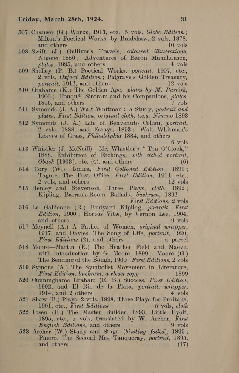 507 508 509 512 513 514 515 Chaucer (G.) Works, 1913, etc., 5 vols, Globe Edition ; Milton’s Poetical Works, by Bradshaw, 2 vols, 1878, and others 10 vols Swift (J.) Gulliver’s Travels, coloured illustrations, Nimmo 1886; Adventures of Baron Munchausen, plates, 1895, and others 4 vols Shelley (P. B.) Poetical Works, portrait, 1907, etc., 2 vols, Oxford Edition ; Palgrave’s Golden Treasury, portrait, 1912, and others 12 vols Grahame (K.) The Golden Age, plates by M. Parrish, 1900 ; Fouqué. Sintram and his Companions, plates, 1896, and others 7 vols Symonds (J. A.) Walt Whitman: a Study, portrait and plates, First Edition, original cloth, t.e.g. Nimmo 1893 Symonds (J. A.) Life of Benvenuto Cellini, portrait, 2 vols, 1888, and Essays, 1893; Walt Whitman’s Leaves of Grass, Philadelphia 1884, and others 6 vols Whistler (J. McNeill)—Mr. Whistler’s “ Ten O’Clock,”’ 1888, Exhibition of Etchings, with etched portrait, Obach [1903], etc. (4), and others (6) [Cory (W.)] Ionica, First Collected Edition, 1891 ; Tagore. The Post Office, First Edition, 1914, etce., 2 vols, and others 12 vols Henley and Stevenson. Three Plays, cloth, 1892 ; Kipling. Barrack-Room Ballads, buckram, 1892 First Hditions, 2 vols Le Gallienne (R.) Rudyard Kipling, portrait, First Edition, 1900 ; Hortus Vite, by Vernon Lee, 1904, and others 9 vols Meynell (A.) A Father of Women, original wrapper, 1917, and Davies. The Song of Life, portrait, 1920, First Editions (2), and others a parcel Moore—Martin (E.) The Heather Field and Maeve, with introduction by G. Moore, 1899; Moore (G.) The Bending of the Bough, 1900 First Editions, 2 vols Symons (A.) The Symbolist Movement in Literature, First Edition, buckram, a clean copy 1899 Cunninghame Graham (R. B.) Success, First Edition, 1902, and El Rio de la Plata, portrait, wrapper, 1914, and 2 others 4 vols Shaw (B.) Plays, 2 vols, 1898, Three Plays for Puritans, 1901, etc., First Hditions 5 vols, cloth Ibsen (H.) The Master Builder, 1893, Little Eyolf, 1895, etc., 5 vols, translated by W. Archer, First English Editions, and others 9 vols Archer (W.) Study and Stage (binding faded), 1899 ; Pinero. The Second Mrs. Tanqueray, portrait, 1895, and others (17)