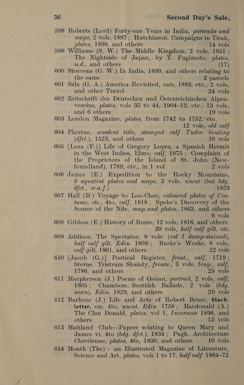 606 607 608 609 610 611 613 614 Second Day’s Sale, — Roberts (Lord) Forty-one Years in India, portraits and maps, 2 vols, 1897; Hutchinson. Campaigns in Tirah, plates, 1898, and others 14 vols — Williams (S. W.) The Middle Kingdom, 2 vols, 1851 ; The Nightside of Japan, by T. Fugimoto, plates, n.d., and others (17) Steevens (G. W.) In India, 1899, and others relating to the same 3 parcels Sala (G. A.) America Raviitued! cuts, 1883, ete., 2 vols, and other Travel | 24 vols Zeitschrift des Deutschen ita Osterreichischen Alpen- vereins, plates, vols 35 to 44, 1904-13, ete., 13 vols, and 6 others 19 vols London Magazine, plates, from 1742 to 1752, etc. 12 vols, old calf Plautus, woodcut title, stamped calf Tuder binding (dfct.), 1523, and others 10 vols [Loza (F.)] Life of Gregory Lopez, a Spanish Hermit in the West Indies, 12mo, calf, 1675 ; Complaint of the Proprietors of the Island of St. John (New- foundland), 1789, etc., in 1 vol 2 vols James (E.) Bepsdition to the Rocky Mountains, 6 aquatint plates and maps, 3 vols, uncut (but bdg. dfct., w.a.f.) 1823 Hall (B.) Voyage to Loo-Choo, coloured plates of Cos- tume, etc., 4to, calf, 1818; Speke’s Discovery of the © Source of the Nile, map and plates, 1863, and others 6 vols Gibbon (E.) History of Rome, 12 vols, 1816, and others 39 vols, half calf gilt, etc. Addison. The Spectator, 8 vols (vol 1 damp-stained), half calf gilt, Edin. 1809; Burke’s Works, 8 vols, calf gilt, 1801, and others 22 vols [Jacob (G.)] Poetical Register, front., calf, 1719; Sterne. Tristram Shandy, fronts., 3 vols, feap., calf, 1786, and others 25 vols Macpherson (J.) Poems of Ossian, portrait, 2 vols, calf, 1805; Chambers. Scottish Ballads, 2 vols (bdg. worn), Edin. 1829, and others 20 vols letter, sm. 4to, uncut, Hdin. 1758 ; Macdonald (A.) The Clan Donald, plates, vol 1, I nverness 1896, and others 15 vols Maitland Club—Papers relating to Queen Mary and James vi, 4to (bdg. dfct.), 1834; Pugh. Architecture Chretienne, plates, 4to, 1850, and others 10 vols Month (The): an Illustrated Magazine of Literature,