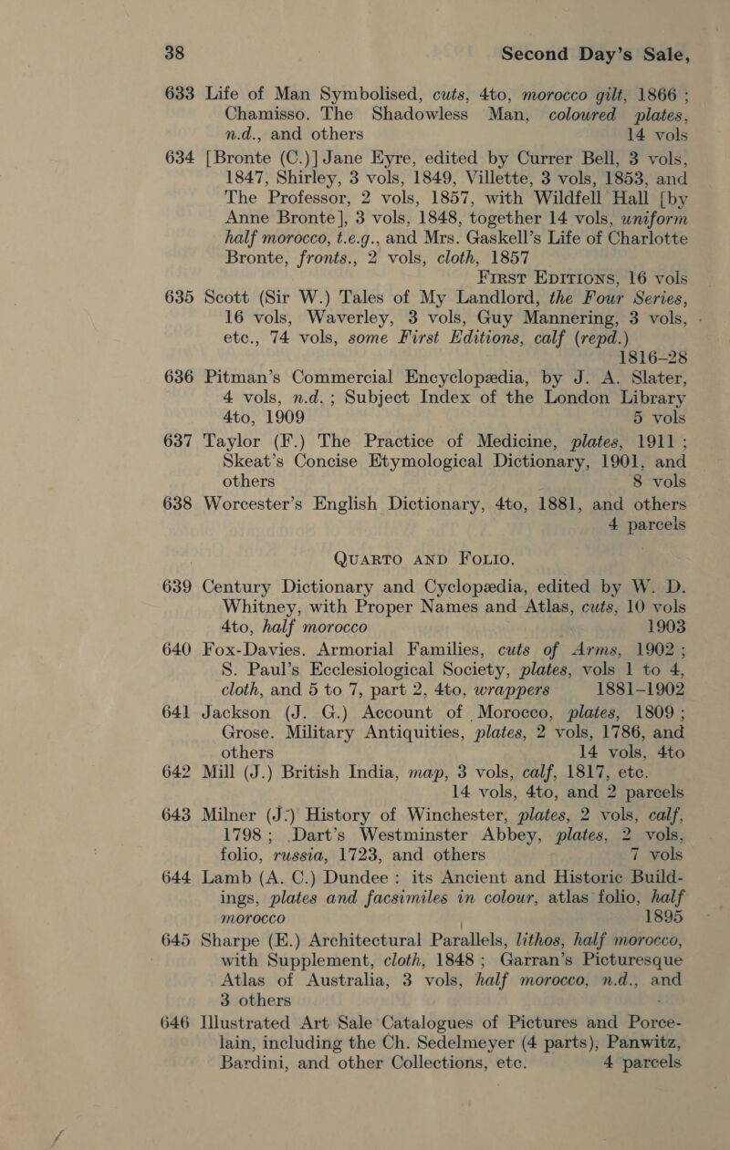 633 634 635 636 637 638 639 640 641 646 Life of Man Symbolised, cuts, 4to, morocco gilt, 1866 ; Chamisso. The Shadowless Man, coloured plates, n.d., and others 14 vols [Bronte (C.)] Jane Eyre, edited by Currer Bell, 3 vols, 1847, Shirley, 3 vols, 1849, Villette, 3 vols, 1853, and The Professor, 2 vols, 1857, with Wildfell Hall [by Anne Bronte], 3 vols, 1848, together 14 vols, uniform half morocco, t.e.g., and Mrs. Gaskell’s Life of Charlotte Bronte, fronts., 2 vols, cloth, 1857 First Epirions, 16 vols Scott (Sir W.) Tales of My Landlord, the Four Series, 16 vols, Waverley, 3 vols, Guy Mannering, 3 vols, - etc., 74 vols, some First Editions, calf (repd.) 1816-28 Pitman’s Commercial Encyclopedia, by J. A. Slater, 4 vols, n.d. ; Subject Index of the London Library 4to, 1909 5 vols Taylor (F.) The Practice of Medicine, plates, 1911 ; Skeat’s Concise Etymological Dictionary, 1901, and others : 8 vols Worcester’s English Dictionary, 4to, 1881, and others 4 parcels QUARTO AND FOLIO. Century Dictionary and Cyclopedia, edited by W. D. Whitney, with Proper Names and Atlas, cuts, 10 vols 4to, half morocco 1903 Fox-Davies. Armorial Families, cuts of Arms, 1902 ; S. Paul’s Ecclesiological Society, plates, vols 1 to 4, cloth, and 5 to 7, part 2, 4to, wrappers 1881-1902 Jackson (J. G.) Account of Morocco, plates, 1809 ; Grose. Military Antiquities, plates, 2 vols, 1786, and others 14 vols, 4to Mill (J.) British India, map, 3 vols, calf, 1817, ete. 14 vols, 4to, and 2 parcels Milner (J:) History of Winchester, plates, 2 vols, calf, 1798 ; .Dart’s Westminster Abbey, plates, 2 vols, folio, russia, 1723, and others 7 vols Lamb (A. C.) Dundee: its Ancient and Historie Build- ings, plates and facsimiles in colour, atlas folio, half morocco | 1895 Sharpe (E.) Architectural Parallels, lithos, half morocco, with Supplement, cloth, 1848; Garran’s Picturesque Atlas of Australia, 3 vols, half morocco, n.d., and 3 others Illustrated Art Sale Catalogues of Pictures and Porce- lain, including the Ch. Sedelmeyer (4 parts), Panwitz, Bardini, and other Collections, etc. 4 parcels