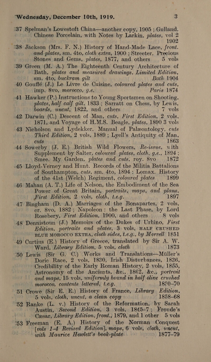 ar Spelman’s Lowestoft China—another copy, 1905 ; Gulland. Chinese Porcelain, with Notes by Larkin, plates, vol 2 | 1902 °38 Jackson (Mrs. I’. N.) History of Hand-Made Lace, front. and plates, sm. 4to, cloth extra, 1900 ; Streeter. Precious Stones and Gems, plates, 1877, and. others 5 vols 39 Green (M. A.) The Eighteenth Century Architecture of : Bath, plates and measured drawings, Limited Edition, sm. 4to, buckram gilt. Bath 1904 -40 Gouffé (J.) Le Livre de Cuisine, coloured plates and cuts, imp. 8vo, morocco, g.e. Paris 1874 -41 Hawker (P.) Instructions to Young Sportsmen on Shooting, plates, half calf gilt, 1833; Sarratt on Chess, by Lewis, boards, uncut, 1822, and others 7 vols -42 Darwin (C.) Descent of Man, cuts, First Edition, 2 vols, | 1871, and Voyage of H.M.S. Beagle, plates, 1890 3 vols -43 Nicholson and Lydekker. Manual of Paleontology. cuts Third Edition, 2 vols, 1889 ; Lyell’s Antiquity of Man, cuts 1863 44 Sowerby (J. E.) British Wild Flowers, Re-issue, with Supplement by Salter, coloured plates, cloth, g.e., 1894 ; Smee. My Garden, plates and cuts, roy. 8vo 1872 45 Lloyd-Verney and Hunt. Records of the Militia Battalions of Southampton, cuts, sm. 4to, 1894: Lomax. History of the 41st (Welch) Regiment, coloured plates 1899 46 Mahan (A. T.) Life of Nelson, the Embodiment of the Sea Power of i tS Britain, portraits, maps, and plans, First Edition, 2 vols, cloth, t.e.g. 1897 47 Bingham (D. A.) Marriages of the Bonapartes, 2 vols, er. 8vo, 1882; Napoleon: the Last Phase, by Lord Rosebery, First Edition, 1900, and others 8 vols -48 Dennistoun (J.) Memoirs of the Dukes of Urbino, First Edition, portraits and plates, 3 vols, HALF CRUSHED BLUE MOROCCO EXTRA, Cloth sides, t.e.g., by Morrell 1851 ‘49 Curtius (E.) History of Greece, translated by Sir A. W. Ward, Library Edition, 5 vols, cloth 1873 ‘50 Lewis (Sir G. C.) Works and Translations—Miiller’s Doric Race, 2 vols, 1830, Irish Disturbances, 1836, Credibility of the Early Roman History, 2 vols, 1855, Astronomy of the Ancients, &amp;c., 1862, &amp;c., portrast and maps, 15 vols, uniformly bound in half diac crushed morocco, contents lettered, t.e.g. 1820-70 51 Crowe (Sir E. E.) History of France, Library Edition, eee 5 vols, cloth, uncut, a clean copy 1858-68 ‘52 Ranke (L. v.) History of the Reformation, by Sarah Austin, Second Edition, 3 vols, 1845-7; Froude’s | Cesar, Library Hdition, front., 1879, and 1 other 5 vols *53 Freeman (E. A.) History of the Norman Conquest | [vols 1-4 Revised Edition], maps, 6 vols, cloth, uncut, with Maurice Hewlett’s book-plate. 1877-79