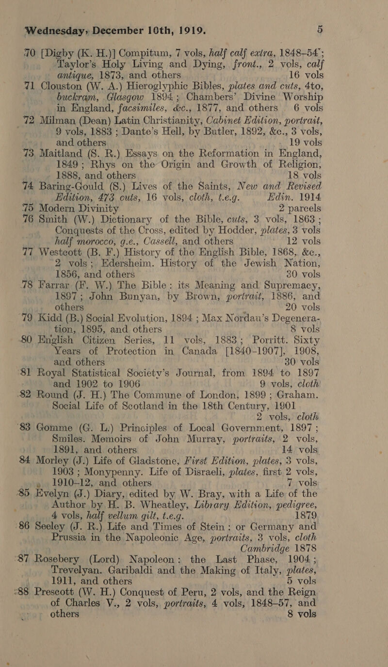 410 [Digby (K. H.)] Compitum, 7 vols, half calf exira, 1848-54 ; Taylor’s Holy Living and Dying, front., 2 vols, calf antique, 1873, and others 16 vols 7d1 Clouston (W. A.) Hieroglyphic Bibles, plates and cuts, 4to, buckram, .Glasgow 1894; Chambers’ Divine Worship in England, facsimiles, &amp;c., 1877, and others 6 vols 72 Milman (Dean) Latin Christianity, Cabinet Edition, portrait, 9 vols, 1883 ; Dante’s Hell, by Butler, 1892, &amp;c., 3 vols, and others . 19 vols 73, Maitland (S. BR.) Essays on the Reformation in England, 1849 ; Rhys on the Origin and Growth of Religion, 1888, and others 18 vols 74 Baring-Gould (S.) Lives of the Saints, New and Revised Edition, 473 cuis, 16 vols, cloth, t.e.g. Hdin. 1914 75 Modern Divinity 2 parcels 76 Smith (W.) Dictionary of the Bible, cuts, 3 vols, 1863 ; Conquests of the Cross, edited by Hodder, plates, 3 vols half morocco, g.e., Cassell, and others * 12 vols 77 Westcott (B. F.) History of the English Bible, 1868,. &amp;c., 2 vols; Edersheim. History of the Jewish Nation, 1856, and others 30 vols 78 Farrar (KF. W.) The Bible: its Meaning and Supremacy, 1897; John Bunyan, by Brown, portrait, 1886, and others 20 vols ‘79 Kidd (B.) Social Evolution, 1894 ; Max Nordau’s Degenera- tion, 1895, and others 8 vols 80 English Citizen Series, 11 vols, 1883; Porritt. Sixty Years of Protection in Canada [1840-1907], 1908, and. others 30 vols ‘81 Royal Statistical Societv’s Journal, from 1894 to 1897 and 1902 to 1906 9 vols, cloth 82 Round (J. H.) The Commune of London, 1899 ; Graham. Social Life of Scotland in the 18th Century, 1901 | 2 vols, cloth 83 Gomme (G. L.) Principles of Local Government, 1897 ; Smiles. Memoirs of John Murray, portraits, 2 vols, ; 1891, and. others 14 vols 34 Morley (J.) Life of Gladstone, First Edition, plates, 3 vols, 1903 ; Monypenny. Life of Disraeli, plates, first 2 vols, » 1910-12, and others 7 vols ‘85, Evelyn (J.) Diary, edited by W. Bray, with a Life of the ’ Author by H. B. Wheatley, Library Edition, pedigree, 4 vols, half vellum gilt, t.e.g. 1879 86 Seeley (J. R.) Life and Times of Stein : or Germany and Prussia in the Napoleonic Age, portraits, 3 vols, cloth Cambridge 1878 ‘87 Rosebery (Lord) Napoleon: the Last Phase, 1904; Trevelyan. Garibaldi and the Making of Italy, plates, 1911, and others 5 vols “88 Prescott (W. H.) Conquest of Peru, 2 vols, and the Reign of Charles V., 2 vols, portraits, 4 vols, 1848-57, and others 8 vols