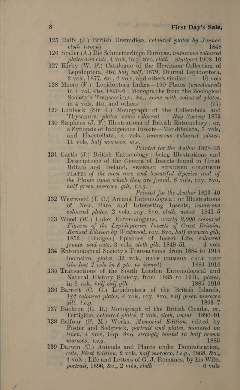 125 Ralfs (J.) British Desmidiex, colowred plates by Jenner, cloth (wern) 1848 126 Spuler (A.) Die Schmetterlinge Europas, nwmerous coloured plates and cuts, £ vols, imp. 8vo, cloth Stuttgart 1908-10 127 Kirby (W. F.) Sikeapat yr of the Hewitson’ Collection of cal ag ag 4to, half calf, 1879, Diurnal Lepidoptera, 2 vols, 1877, &amp;c., 4 vols, and others similar 10 vols 128 Moore ( F.) Lepidoptera Indica—190 Plates (uncoloured) in 1 vol, 4to, 1890-6 ; Monographs from the Zoological Society's Transactions, &amp;c., some with coloured plates, in 4 vols, 4to, and others (17) 129 Lubbock (Sir J.) Monograph of the Collembola and Thysanura, plates, seme coloured Ray Society 1873 130 Stephens (J. F.) Illustrations of British Entomology ; or, a Synopsis of Indigenous Insects—Mandibulata, 7 vols, . and Haustellata, 4 vols, nwmerous coloured lates, 11 vols, half morocco, m.e. . Printed for the Author 1828-35 131 Curtis (J.) British Entomclogy : being [lustrations and Descriptions of the Genera of Insects found in Great Britain and Ireland, SEVERAL HUNDRED COLOURED PLATES of the most rare and beautiful Species and of the Plants upon which they are found, 8 vols, roy. 8vo, half green morocco. gilt, t.e.g. Printed for the Author 1823-40 132 Westwood (J. O.) Arcana Entomologica : or Illustrations of New, Rare, and Interesting Insects, numerous: coloured plates, 2 vols, roy. 8vo, cloth, uncut 1841-5 123 Wood (W.) Index Entomologicus, nearly 2,000 coloured Figures of the Lepidopteran Insects of Great Britain, Revised Hdition by Westwood, roy. 8vo, half morocco gilt, 1852; [Budgen] Episodes of Insect Life, colowred fronts. and cuts, 3 vols, cloth gilt, 1849-51 4 vols 134 Entomological Society’s Transactions from 1884 to 1915 inclusive, plates; 32 vols, HALF CRIMSON CALF GILT (the last 2 vols in 8 pts. as issued) 1884-1916 135 Transactions of the South London Entomological and Natural History Society, from 1885 to 1916, plates, in 8 vols, half calf gilt 1885-1916 136 Barrett (C. G.) Lepidoptera of the British Islands, 184 coloured plates, 4 vols, roy. 8vo, half green morocco gilt, t.e.g 1893-7 137 Buckton (Ge. B.) Monograph of the British Cicade, or, Tettigide, coloured plates, 2 vols, cloth, uncut 1890-91 138 Balfour (F. M.) Works, Memorial Edition, edited by . Foster and Sedgwick, portrait and plates, mounted on linen, 4 vols, imp. 8vo, strongly bound in half brown morocco, t.é.g. 1885 139 Darwin (C.) Animals and Plants under Domestication, cuts, First Edition, 2 vols, half morocco, t.e.g., 1868, &amp;e., 4 vols ; Life and Letters of G. J. Romanes, by his Wife, portrait, 1896, &amp;c., 2 vols, cloth . 6 vols