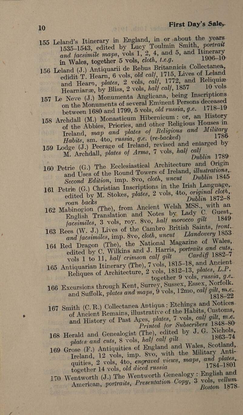 155 Leland’s Itinerary 2 England, in or about the years. 1535-1543, edited by Lucy Toulmin Smith, portratt and facsimile maps, vols 1, 2, 4, and 5, and Itinerary in Wales, together 5 vols, cloth, t.e.g. 1906-10 156 Leland (J.) Antiquarii de Rebus Britannicis Collectanea, edidit T. Hearn, 6 vols, old calf, 1715, Lives of Leland and Hearn, plates, 2 vols, calf, 1772, and Reliquiz- Hearnianz, by Bliss, 2 vols, half calf, 1857 10 vols. 157 Le Neve (J.) Monumenta Anglicana, being Inscriptions. on the Monuments of several Eminent Persons deceased between 1680 and 1799, 5 vols, old russia, g.e. 1718-19 158 Archdall (M.) Monasticum Hibernicum : or, an History of the Abbies, Priories, and other Religious Houses in. Treland, map and plates of Religious and M ilitary Habits, sm. 4to, russia, 9.e. (re-backed) 1786. 159 Lodge (J.) Peerage of Ireland, revised and enlarged by M. Archdall, plates of Arms, 7 vols, half calf Dublin 1789: 160 Petrie (G.) The Ecclesiastical Architecture and Origin and Uses of the Round Towers of Ireland, tllustrations,. Second Edition, imp. 8vo, cloth, uncut Dublin 1845. 161 Petrie (G.) Christian Inscriptions in the Trish Language,. edited by M. Stokes, plates, 2 vols, 4to, original cloth,. roan backs Dublin 1872-8. 162 Mabinogion (The), from Ancient Welsh MSS., with an English Translation and Notes by Lady C. Guest facsimiles, 3 vols, roy. Svo, half morocco gilt 1849: 163 Rees (W. J.) Lives of the Cambro British Saints, front.. and facsimiles, imp. 8vo, cloth, uncut Llandovery 1853. 164 Red Dragon (The), the National Magazine of Wales,. edited by C. Wilkins and J. Harris, portraits and cuts,. vols 1 to 11, half crimson calf gilt Cardiff 1882-7 165 Antiquarian Itinerary (The), 7 vols, 1815-18, and Ancient. Reliques of Architecture, 2 vols, 1812-13, plates, LP. together 9 vols, USSIA, J .Co- 166 Excursions through Kent, Surrey, Sussex, Essex, Norfolk. and Suffolk, plates and maps, 9 vols, 12mo, calf gilt, m.e.- 1818-22 167 Smith (C. R.) Collectanea Antiqua: Etchings and Notices: of Ancient Remains, illustrative of the Habits, Customs, and History of Past Ages, plates, 7 vols, calf gilt, m.é. Printed for Subscribers 1848-80: 168 Herald and Genealogist (The), edited by J. G. Nichols, . plates and cuts, 8 vols, half calf gilt 1863-74 169 Grose (F.) Antiquities of England and Wales, Scotland,. Treland, 12 vols, imp. 8vo, with the Military Anti- quities, 2 vols, 4to, engraved views, Maps, and plates,. together 14 vols, old diced russia 1784-1801 170 Wentworth (J.) The Wentworth Genealogy : English and American, portraits, Presentation Copy, 3 vols, vellum. Boston 1878.