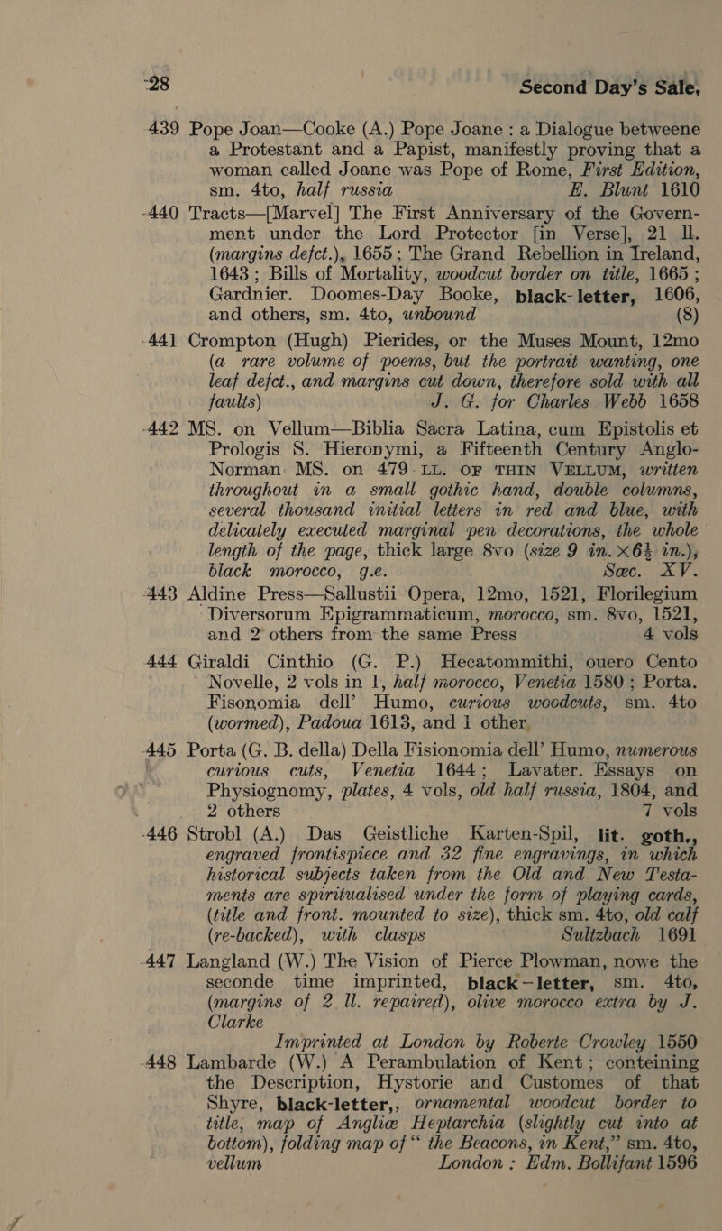 439 Pope Joan—Cooke (A.) Pope Joane : a Dialogue betweene a Protestant and a Papist, manifestly proving that a woman called Joane was Pope of Rome, First Edition, sm. 4to, half russia EL. Blunt 1610 -440 'Tracts—[Marvel] The First Anniversary of the Govern- ment under the Lord Protector [in Verse], 21 ll. (margins defct.), 1655; The Grand Rebellion in Ireland, 1643 ; Bills of Mortality, woodcut border on title, 1665 ; Gardnier. Doomes-Day Booke, black-letter, 1606, and others, sm. 4to, wnbound (8) -44] Crompton (Hugh) Pierides, or the Muses Mount, 12mo (a rare volume of poems, but the portrait wanting, one leaf defct., and margins cut down, therefore sold with all faults) J. G. for Charles Webb 1658 -442 MS. on Vellum—Biblia Sacra Latina, cum Epistolis et Prologis S. Hieronymi, a Fifteenth Century Anglo- Norman: MS. on 479-LL. oF THIN VELLUM, written throughout in a small gothic hand, double columns, several thousand initial letters in red and blue, with delicately executed marginal pen decorations, the whole length of the page, thick large 8vo (size 9 in. x64 1n.), black morocco, g.e. Sec. XV. 443 Aldine Press—Sallustii Opera, 12mo, 152], Florilegium Diversorum Epigrammaticum, morocco, sm. 8vo, 1521, and 2 others from the same Press 4 vols Ase Giraldi Cinthio (G. P.) Hecatommithi, ouero Cento Novelle, 2 vols in 1, half morocco, Venetia 1580 ; Porta. Fisonomia dell’ Humo, curtous woodcuts, sm. 4to (wormed), Padoua 1613, and 1 other. 445 Porta (G. B. della) Della Fisionomia dell’ Humo, numerous curious cuts, Venetia 1644; Lavater. Essays on Physiognomy, plates, 4 vols, old half russia, 1804, and 2 others 7 vols -446 Strobl (A.) Das Geistliche Karten- -Spil, lit. goth., engraved frontispiece and 32 fine engravings, in which historical subjects taken from the Old and New Testa- ments are spiritualised under the form of playing cards, (ttle and front. mounted to size), thick sm. 4to, old calf (re-backed), with clasps Sultzbach 1691 447 Langland (W.) The Vision of Pierce Plowman, nowe the seconde time imprinted, black-letter, sm. 4to, (margins of 2 Il. repaired), olive morocco extra by J. Clarke Imprinted at London by Roberte Crowley 1550 448 Lambarde (W.) A Perambulation of Kent; conteining the Description, Hystorie and Customes of that Shyre, black-letter,, ornamental woodcut border to title, map of Anglie Heptarchia (slightly cut into at bottom), folding map of “‘ the Beacons, in Kent,” sm. 4to, vellum London ; Edm. Bollifant 1596