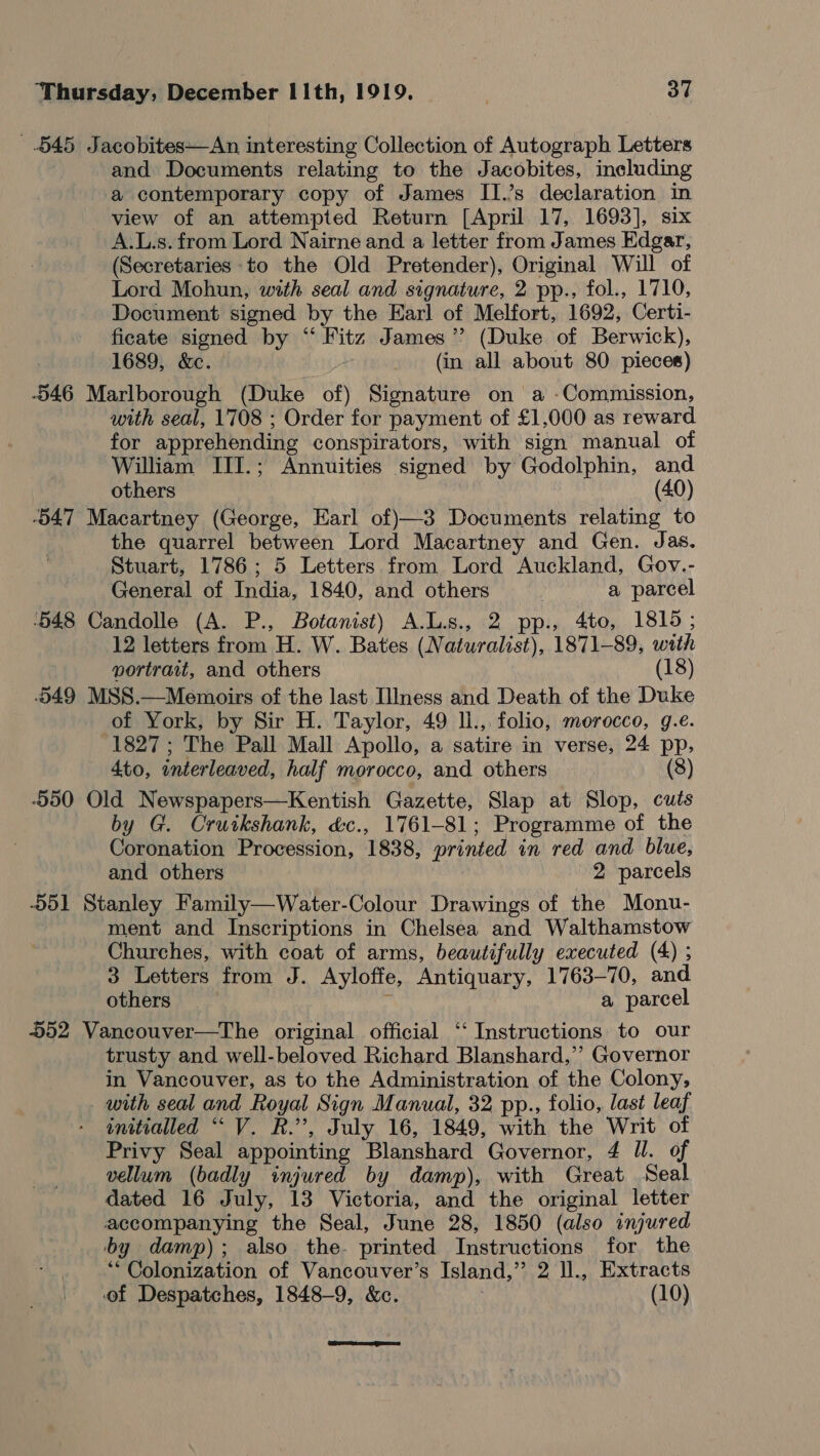 545 Jacobites—An interesting Collection of Autograph Letters and Documents relating to the Jacobites, including a contemporary copy of James II.’s declaration in view of an attempted Return [April 17, 1693], six A.L.s. from Lord Nairne and a letter from James Edgar, (Secretaries to the Old Pretender), Original Will of Lord Mohun, with seal and signature, 2 pp., fol., 1710, Document signed by the Earl of Melfort, 1692, Certi- ficate signed by “‘ Fitz James’? (Duke of Berwick), 1689, &amp;c. (in all about 80 pieces) -546 Marlborough (Duke of) Signature on a -Commission, with seal, 1708 ; Order for payment of £1,000 as reward for apprehending conspirators, with sign manual of William TIII.; Annuities signed by Godolphin, and | others (40) -b47 Macartney (George, Earl of)—3 Documents relating to the quarrel between Lord Macartney and Gen. Jas. Stuart, 1786; 5 Letters from Lord Auckland, Gov.- General of India, 1840, and others | a parcel ‘548 Candolle (A. P., Botanist) A.L.s., 2 pp., 4to, 1815 ; 12 letters from H. W. Bates (Naturalist), 1871-89, with portrait, and others (18) 549 MSS.—Memoirs of the last Illness and Death of the Duke of York, by Sir H. Taylor, 49 ll., folio, morocco, g.e. 1827 ; The Pall Mall Apollo, a satire in verse, 24 pp, 4to, interleaved, half morocco, and others (8) 550 Old Newspapers—Kentish Gazette, Slap at Slop, cuts by G. Cruikshank, &amp;c., 1761-81; Programme of the Coronation Procession, 1838, printed in red and blue, and others , 2 parcels 551 Stanley Family—Water-Colour Drawings of the Monu- ment and Inscriptions in Chelsea and Walthamstow Churches, with coat of arms, beautifully executed (4) ; 3 Letters from J. Ayloffe, Antiquary, 1763-70, and others a parcel 552 Vancouver—The original official ‘“‘ Instructions to our trusty and well-beloved Richard Blanshard,’’ Governor in Vancouver, as to the Administration of the Colony, with seal and Royal Sign Manual, 32 pp., folio, last leaf - gnitialled “ V. R.”, July 16, 1849, with the Writ of Privy Seal appointing Blanshard Governor, 4 ll. of vellum (badly injured by damp), with Great Seal dated 16 July, 13 Victoria, and the original letter accompanying the Seal, June 28, 1850 (also injured by damp); also the. printed Instructions for the “Colonization of Vancouver’s Island,” 2 ll., Extracts of Despatches, 1848-9, &amp;c. : (10) 