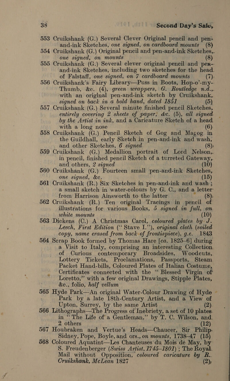 553 Cruikshank (G.) Several Clever Original pencil and pen- and-ink Sketches, one signed, on cardboard mounts (8) 554 Cruikshank (G.) Original pencil and pen-and-ink Sketches,. one signed, on mounts (8) 555 Cruikshank (G.) Several diebrin original pencil and pen-- and-ink Sketches, including two sketches for the head. of Falstaff, one signed, on 7 cardboard mounts (7), 556 Cruikshank’s Fairy Library—Puss in Boots, Hop-o’-my-- Thumb, &amp;c. (4), green wrappers, G. Routledge n.d... with an original pen-and-ink sketch by Cruikshank, signed on back in a bold hand, dated 1851 (5) 557 Cruikshank (G.) Several minute finished pencil Sketches, entirely covering 2 sheets of paper, &amp;c. (5), all signed. by the Artist in ink, and a Caricature Sketch of a head with a long nose (6) 558 Cruikshank (G.) Pencil Sketch of Gog and Magog in the Guildhall, early Sketch in pen-and-ink and wash, and other Sketches, 6 signed (8), 559 Cruikshank (G.) Medallion portrait of Lord WNelson.. in pencil, finished. pencil Sketch of a turreted Gateway,. and others, 2 segned (10) 560 Cruikshank (G.) Fourteen small pen-and-ink Sketches, one signed, &amp;c. (15) 561 Cruikshank (R.) Six Sketches in pen-and-ink and wash ; a small sketch in water-colours by G. C., and a letter: from Harrison Ainsworth to the latter (8); 562 Cruikshank (R.) Ten original Tracings in pencil of illustrations for various Books, 5 signed in full, om. white mounts (10) 563 Dickens (C.) A Christmas Carol, coloured plates by J. Leech, First Edition (‘‘ Stave I.’’), original cloth (soiled copy, name erased from back of frontispiece), g.e. 18438 564 Scrap Book formed by Thomas Hare [ca. 1825-6] during a Visit to Italy, comprising an interesting Collection. of Curious contemporary Broadsides, Woodcuts,. Lottery Tickets, Proclamations, Passports, Steam Packet Hand-bills, Coloured Plates of Italian Costume, Certificates connected with the ‘ Blessed Virgin of Loretto,”’ with a few original eerie Stipple Plates, &amp;c., folio, half vellum 565 Hyde Park—An original Water-Colour Drawing of Hyde ~ ; Park by a late 18th-Century Artist, and a View of Upton, Surrey, by the same Artist (2), 566 Lithographs—The Progress of Inebriety, a set of 10 plates. in “ The Life of a Gentleman,” by T. C. Wilson, and. 2, others (12) 567 Houbraken and Vertue’s Heads—Chaucer, Sir Philip. Sidney, Pope, Boyle, and ors., on mounts, 1738-47 (15) 568 Coloured Aquatint—Les Chanteuses‘du Mois dé May, by S. Freudenberger (Swiss Artist, 1745-1801) ; The Bien Mail without Opposition, coloured caricature by R.. Cruikshank, McLean 1827 (2); ”